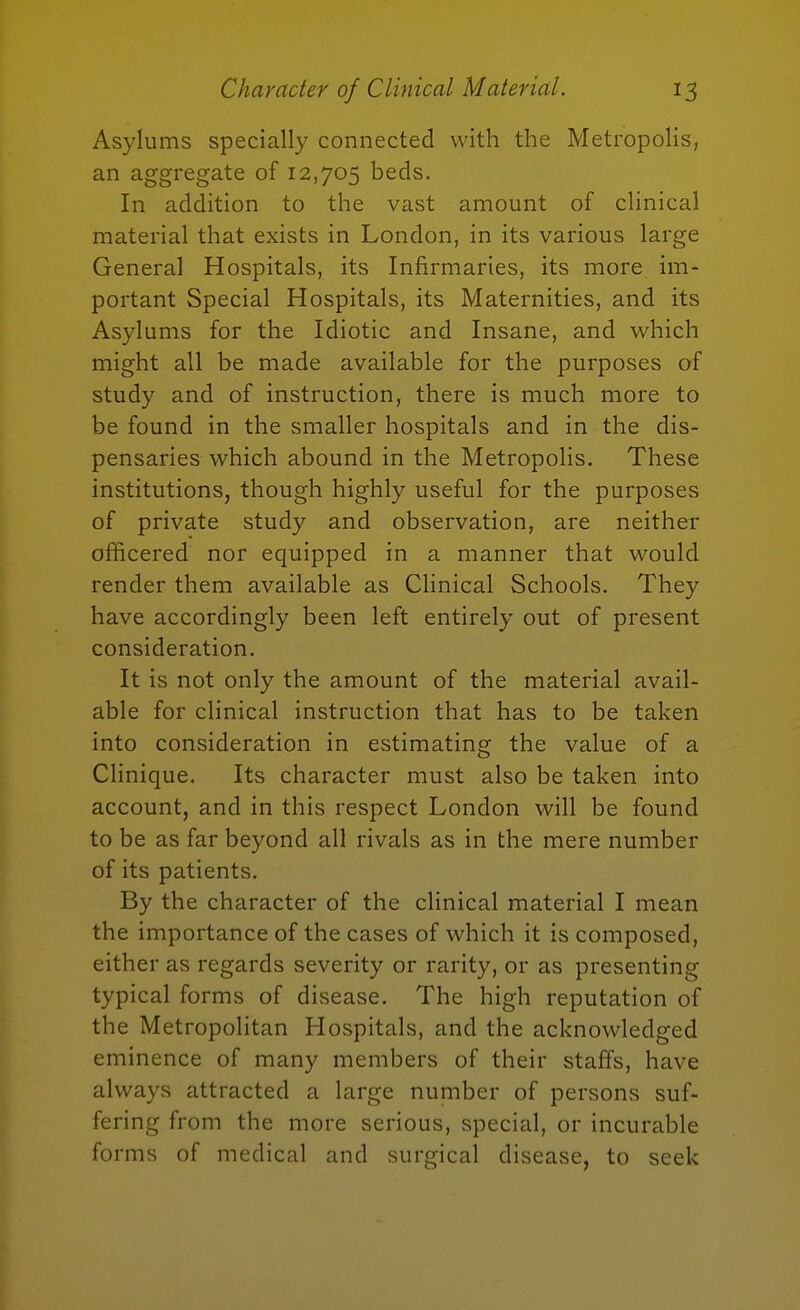 Asylums specially connected with the Metropolis, an aggregate of 12,705 beds. In addition to the vast amount of clinical material that exists in London, in its various large General Hospitals, its Infirmaries, its more im- portant Special Hospitals, its Maternities, and its Asylums for the Idiotic and Insane, and which might all be made available for the purposes of study and of instruction, there is much more to be found in the smaller hospitals and in the dis- pensaries which abound in the Metropolis. These institutions, though highly useful for the purposes of private study and observation, are neither officered nor equipped in a manner that would render them available as Clinical Schools. They have accordingly been left entirely out of present consideration. It is not only the amount of the material avail- able for clinical instruction that has to be taken into consideration in estimating the value of a Clinique. Its character must also be taken into account, and in this respect London will be found to be as far beyond all rivals as in the mere number of its patients. By the character of the clinical material I mean the importance of the cases of which it is composed, either as regards severity or rarity, or as presenting typical forms of disease. The high reputation of the Metropolitan Hospitals, and the acknowledged eminence of many members of their staffs, have always attracted a large number of persons suf- fering from the more serious, special, or incurable forms of medical and surgical disease, to seek