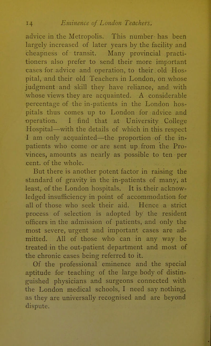 Eminence of London Teachers. iadvice in the Metropolis. This number has been largely increased of later years by the facility and cheapness of transit. Many provincial practi- tioners also prefer to send their more important cases for advice and operation, to their old Hos- pital, and their old Teachers in London, on whose judgment and skill they have reliance, and with whose views they are acquainted. A considerable percentage of the in-patients in the London hos- pitals thus comes up to London for advice and operation. I find that at University College Hospital—with the details of which in this respect I am only acquainted—the proportion of the in^ patients who come or are sent up from the Pro- vinces, amounts as nearly as possible to ten per cent, of the whole. But there is another potent factor in raising the standard of gravity in the in-patients of many, at least, of the London hospitals. It is their acknow- ledged insufficiency in point of accommodation for all of those who seek their aid. Hence a strict process of selection is adopted by the resident officers in the admission of patients, and only the most severe, urgent and important cases are ad- mitted. All of those who can in any way be treated in the out-patient department and most of the chronic cases being referred to it. Of the professional eminence and the special aptitude for teaching of the large body of distin- guished physicians and surgeons connected with the London medical schools, I need say nothing, as they are universally recognised and are beyond dispute.