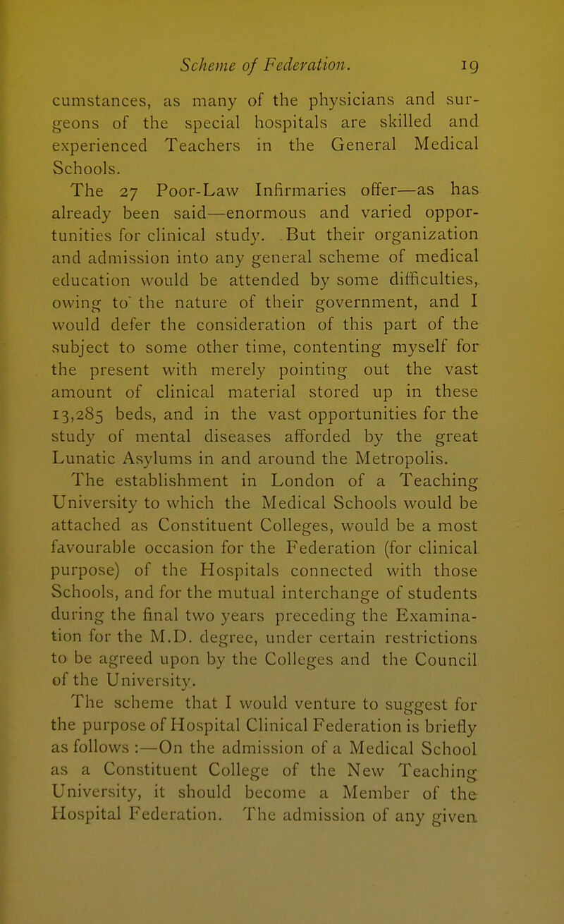 cumstances, as many of the physicians and sur- geons of the special hospitals are skilled and experienced Teachers in the General Medical Schools. The 27 Poor-Law Infirmaries offer—as has already been said—enormous and varied oppor- tunities for clinical study. -But their organization and admission into any general scheme of medical education would be attended by some difficulties, owing to the nature of their government, and I would defer the consideration of this part of the subject to some other time, contenting myself for the present with merely pointing out the vast amount of clinical material stored up in these 13,285 beds, and in the vast opportunities for the study of mental diseases afforded by the great Lunatic Asylums in and around the Metropolis. The establishment in London of a Teaching University to which the Medical Schools would be attached as Constituent Colleges, would be a most favourable occasion for the Federation (for clinical, purpose) of the Hospitals connected with those Schools, and for the mutual interchange of students during the final two years preceding the Examina- tion for the M.D. degree, under certain restrictions to be agreed upon by the Colleges and the Council of the University. The scheme that I would venture to suggest for the purpose of Hospital Clinical Federation is briefly as follows :—On the admission of a Medical School as a Constituent College of the New Teaching University, it should become a Member of the Hospital Federation. The admission of any given