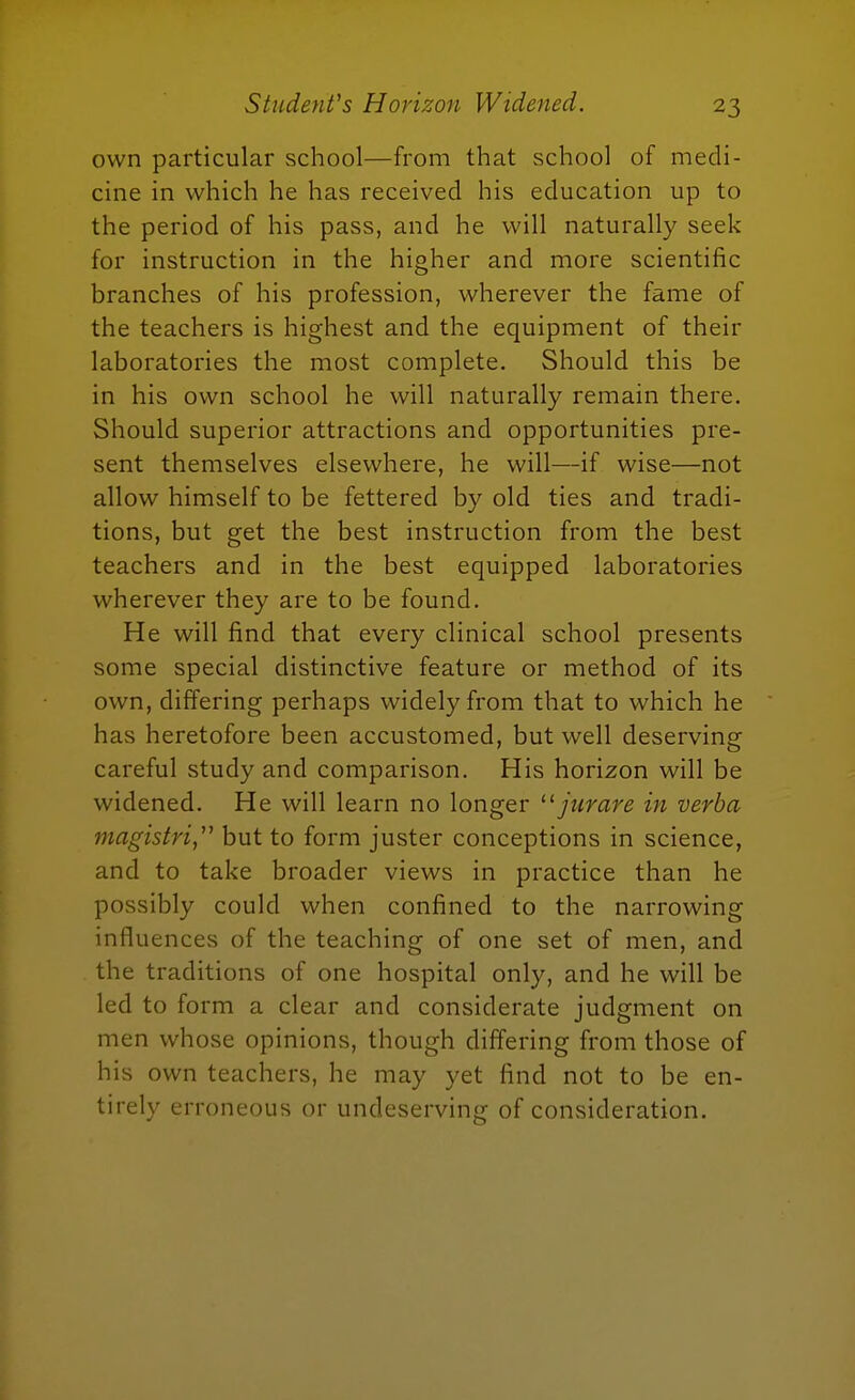 own particular school—from that school of medi- cine in which he has received his education up to the period of his pass, and he will naturally seek for instruction in the higher and more scientific branches of his profession, wherever the fame of the teachers is highest and the equipment of their laboratories the most complete. Should this be in his own school he will naturally remain there. Should superior attractions and opportunities pre- sent themselves elsewhere, he will—if wise—not allow himself to be fettered by old ties and tradi- tions, but get the best instruction from the best teachers and in the best equipped laboratories wherever they are to be found. He will find that every clinical school presents some special distinctive feature or method of its own, differing perhaps widely from that to which he has heretofore been accustomed, but well deserving careful study and comparison. His horizon will be widened. He will learn no longer jiirare in verba magistri^'^ but to form juster conceptions in science, and to take broader views in practice than he possibly could when confined to the narrowing influences of the teaching of one set of men, and the traditions of one hospital only, and he will be led to form a clear and considerate judgment on men whose opinions, though differing from those of his own teachers, he may yet find not to be en- tirely erroneous or undeserving of consideration.