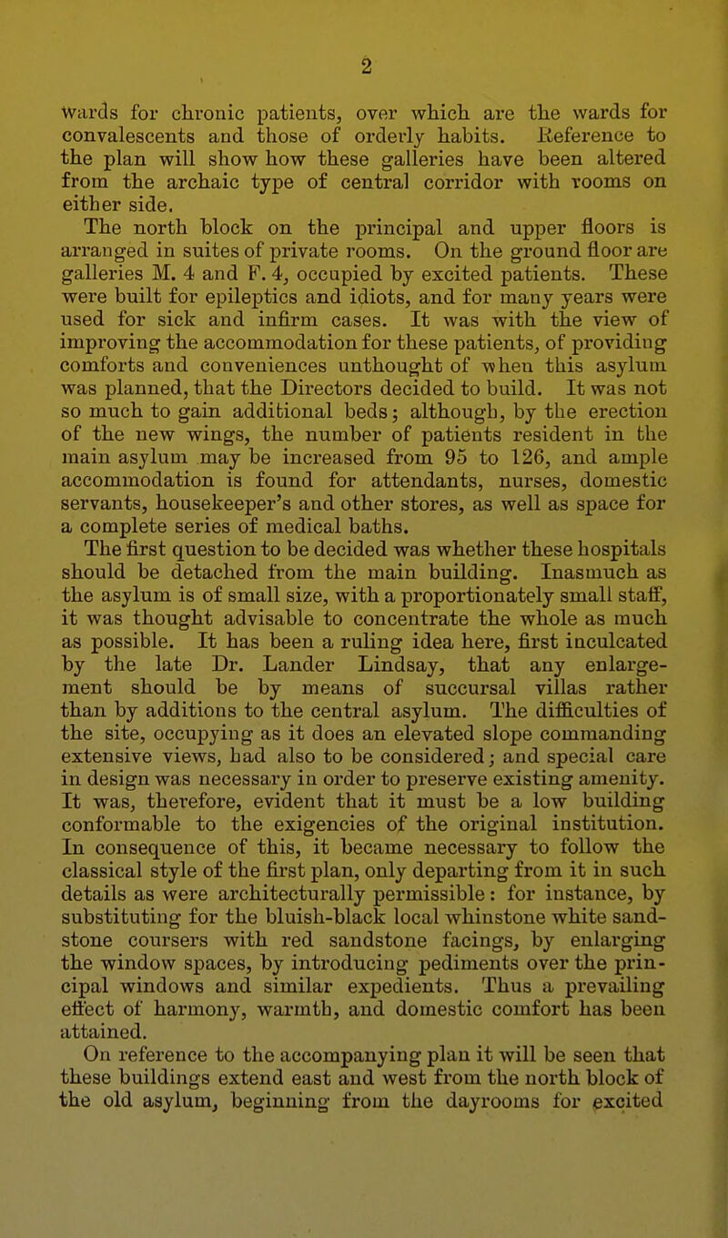 Wards for chronic patients, over which, are the wards for convalescents and those of orderly habits. Reference to the plan will show how these galleries have been altered from the archaic type of central corridor with rooms on either side. The north block on the principal and upper floors is arranged in suites of private rooms. On the ground floor are galleries M. 4 and P. 4, occupied by excited patients. These were built for epileptics and idiots, and for many years were used for sick and infirm cases. It was with the view of improving the accommodation for these patients, of providing comforts and conveniences unthought of when this asylum was planned, that the Directors decided to build. It was not so much to gain addibional beds; although, by the erection of the new wings, the number of patients resident in the main asylum may be increased from 95 to 126, and ample accommodation is found for attendants, nurses, domestic servants, housekeeper's and other stores, as well as space for a complete series of medical baths. The first question to be decided was whether these hospitals should be detached from the main building. Inasmuch as the asylum is of small size, with a proportionately small staff, it was thought advisable to concentrate the whole as much as possible. It has been a ruling idea here, first inculcated by the late Dr. Lander Lindsay, that any enlarge- ment should be by means of succursal villas rather than by additions to the central asylum. The difliculties of the site, occupying as it does an elevated slope commanding extensive views, had also to be considered; and special care in design was necessary in order to preserve existing amenity. It was, therefore, evident that it must be a low building conformable to the exigencies of the original institution. In consequence of this, it became necessary to follow the classical style of the first plan, only departing from it in such details as were architecturally permissible: for instance, by substituting for the bluish-black local whinstone white sand- stone coursers with red sandstone facings, by enlarging the window spaces, by introducing pediments over the prin- cipal windows and similar expedients. Thus a prevailing efl'ect of harmony, warmth, and domestic comfort has been attained. On reference to the accompanying plan it will be seen that these buildings extend east and west from the north block of the old asylum, beginning from the dayrooms for excited