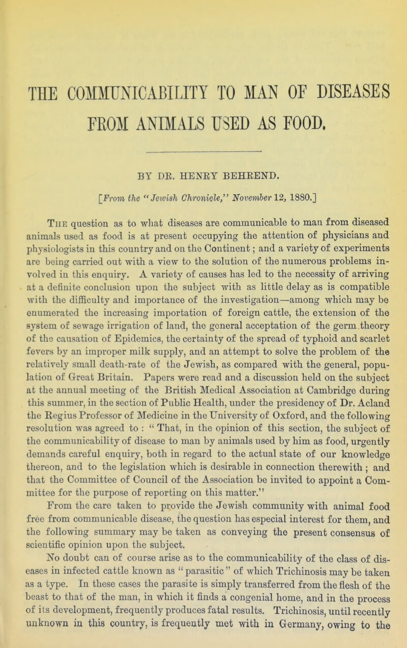 THE COMMUNICABILITY TO MAN OF DISEASES FROM ANIMALS USED AS FOOD. BY DE. HENEY BEHREND. [From the Jewish Chroniole, Novemher 12, 1880.] The question as to wliat diseases are communicable to man from diseased animals used as food is at present occupying the attention of physicians and physiologists in this country and on the Continent; and a variety of experiments are being carried out with a view to the solution of the numerous problems in- volved in this enquiry. A variety of causes has led to the necessity of arriving at a definite conclusion upon the subject with as little delay as is compatible with the difficulty and importance of the investigation—among which may be enumerated the increasing importation of foreign cattle, the extension of the system of sewage irrigation of land, the general acceptation of the germ theory of the causation of Epidemics, the certainty of the spread of typhoid and scarlet fevers by an improper milk supply, and an attempt to solve the problem of the relatively small death-rate of the Jewish, as compared with the general, popu- lation of Great Britain. Papers were read and a discussion held on the subject at the annual meeting of the British Medical Association at Cambridge during this summer, in the section of Public Health, under the presidency of Dr. Acland the Regius Professor of Medicine in the University of Oxford, and the following resolution was agreed to :  That, in the opinion of this section, the subject of the communicability of disease to man by animals used by him as food, urgently demands careful enquiry, both in regard to the actual state of our knowledge thereon, and to the legislation which is desirable in connection therewith ; and that the Committee of Council of the Association be invited to appoint a Com- mittee for the purpose of reporting on this matter. From the care taken to provide the Jewish community with animal food free from communicable disease, the question has especial interest for them, and the following summary may be taken as conveying the present consensus of scientific opinion upon the subject. No doubt can of course arise as to the communicability of the class of dis- eases in infected cattle known as  parasitic  of which Trichinosis may be taken as a type. In these cases the parasite is simply transferred from the flesh of the beast to that of the man, in which it finds a congenial home, and in the process of its development, frequently produces fatal results. Trichinosis, until recently unknown in this country, is frequently met with ia Germany, owing to the