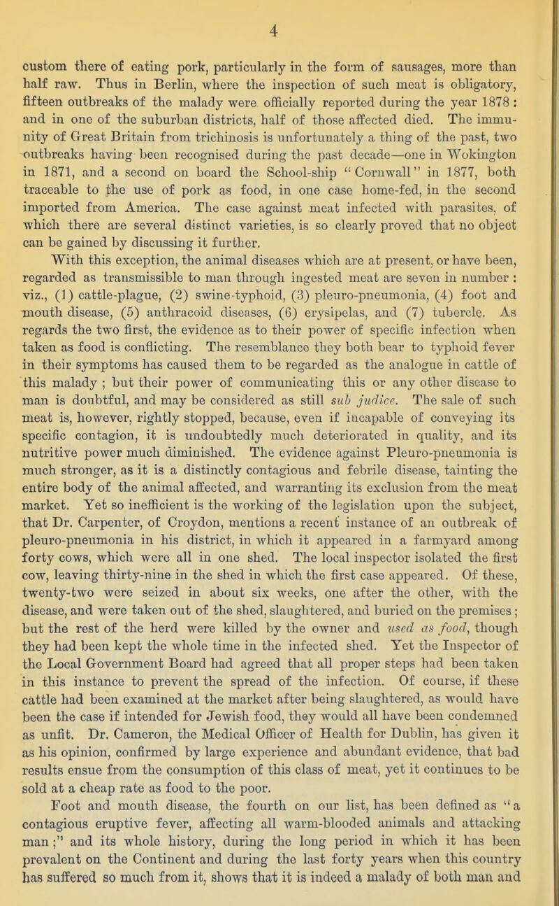 custom there of eating pork, particularly in the form of sausages, more than half raw. Thus in Berlin, where the inspection of such meat is obligatory, fifteen outbreaks of the malady were officially reported during the year 1878 : and in one of the suburban districts, half of those affected died. The immu- nity of Great Britain from trichinosis is unfortunately a thing of the past, two outbreaks having been recognised during the past decade—one in Wokington in 1871, and a second on board the School-ship Cornwall in 1877, both traceable to the use of pork as food, in one case home-fed, in the second imported from America. The case against meat infected with parasites, of which there are several distinct varieties, is so clearly proved that no object can be gained by discussing it further. With this exception, the animal diseases which are at present, or have been, regarded as transmissible to man through ingested meat are seven in number : viz., (1) cattle-plague, (2) swine typhoid, (3) pleuro-pneumonia, (4) foot and mouth disease, (5) anthracoid diseases, (6) erysipelas, and (7) tubercle. Aa regards the two first, the evidence as to their power of specific infection when taken as food is conflicting. The resemblance they both bear to typhoid fever in their symptoms has caused them to be regarded as the analogue in cattle of this malady ; but their power of communicating this or any other disease to man is doubtful, and may be considered as still siih judice. The sale of such meat is, however, rightly stopped, because, even if incapable of conveying its specific contagion, it is undoubtedly much deteriorated in quality, and its nutritive power much diminished. The evidence against Pleuro-pneumonia is much stronger, as it is a distinctly contagious and febrile disease, tainting the entire body of the animal affected, and warranting its exclusion from the meat market. Yet so inefficient is the working of the legislation upon the subject, that Dr. Carpenter, of Croydon, mentions a recent instance of an outbreak of pleuro-pneumonia in his district, in which it appeared in a farmyard among forty cows, which were all in one shed. The local inspector isolated the first cow, leaving thirty-nine in the shed in which the first case appeared. Of these, twenty-two were seized in about six weeks, one after the other, with the disease, and were taken out of the shed, slaughtered, and buried on the premises; but the rest of the herd were killed by the owner and used as food, though they had been kept the whole time in the infected shed. Yet the Inspector of the Local Government Board had agreed that all proper steps had been taken in this instance to prevent the spread of the infection. Of course, if these cattle had been examined at the market after being slaughtered, as would have been the case if intended for Jewish food, they would all have been condemned as unfit. Dr. Cameron, the Medical Officer of Health for Dublin, has given it as his opinion, confirmed by large experience and abundant evidence, that bad results ensue from the consumption of this class of meat, yet it continues to be sold at a cheap rate as food to the poor. Foot and mouth disease, the fourth on our list, has been defined as  a contagious eruptive fever, affecting all warm-blooded animals and attacking man ; and its whole history, during the long period in which it has been prevalent on the Continent and during the last forty years when this country has suffered so much from it, shows that it is indeed a malady of both man and