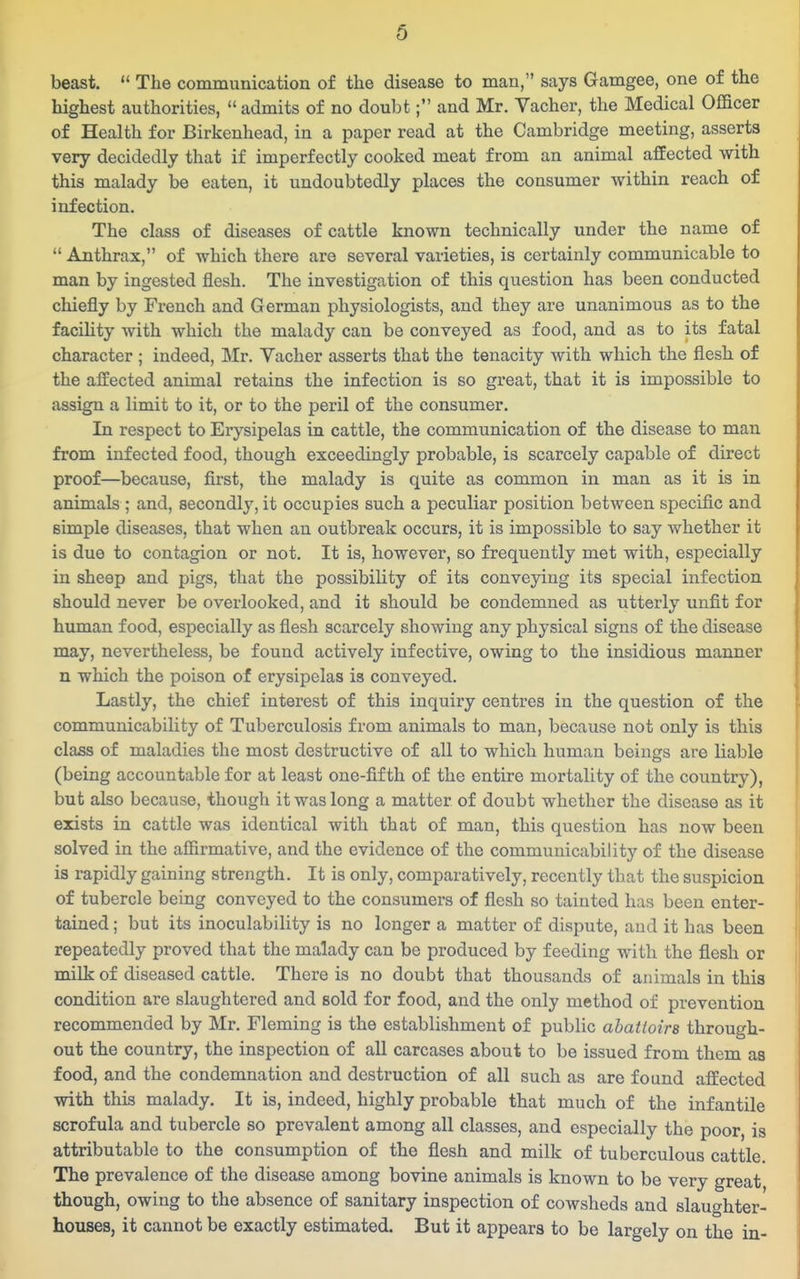 beast.  The communication of the disease to man, says Gamgee, one of the highest authorities,  admits of no doubt; and Mr. Vacher, the Medical Officer of Health for Birkenhead, in a paper read at the Cambridge meeting, asserts very decidedly that if imperfectly cooked meat from an animal afEected with this malady be eaten, it undoubtedly places the consumer within reach of infection. The class of diseases of cattle known technically under the name of  Anthrax, of which there are several varieties, is certainly communicable to man by ingested flesh. The investigation of this question has been conducted chiefly by French and German physiologists, and they are unanimous as to the facility with which the malady can be conveyed as food, and as to its fatal character ; indeed, Mr. Yacher asserts that the tenacity with which the flesh of the affected animal retains the infection is so great, that it is impossible to assign a limit to it, or to the peril of the consumer. In respect to Erysipelas in cattle, the communication of the disease to man from infected food, though exceedingly probable, is scarcely capable of direct proof—because, first, the malady is quite as common in man as it is in animals ; and, secondly, it occupies such a peculiar position between specific and simple diseases, that when an outbreak occurs, it is impossible to say whether it is due to contagion or not. It is, however, so frequently met with, especially in sheep and pigs, that the possibility of its conveying its special infection should never be overlooked, and it should be condemned as utterly unfit for human food, especially as flesh scarcely showing any physical signs of the disease may, nevertheless, be found actively infective, owing to the insidious manner n which the poison of erysipelas is conveyed. Lastly, the chief interest of this inquiry centres in the question of the communicability of Tuberculosis from animals to man, because not only is this class of maladies the most destructive of all to which human beings are liable (being accountable for at least one-fifth of the entire mortality of the country), but also because, though it was long a matter of doubt whether the disease as it exists in cattle was identical with that of man, this question has now been solved in the afiirmative, and the evidence of the communicability of the disease is rapidly gaining strength. It is only, comparatively, recently that the suspicion of tubercle being conveyed to the consumers of flesh so tainted has been enter- tained ; but its inoculability is no longer a matter of dispute, and it has been repeatedly proved that the malady can be produced by feeding with the flesh or milk of diseased cattle. There is no doubt that thousands of animals in this condition are slaughtered and sold for food, and the only method of prevention recommended by Mr. Fleming is the establishment of public abattoirs through- out the country, the inspection of all carcases about to be issued from them as food, and the condemnation and destruction of all such as are found affected with this malady. It is, indeed, highly probable that much of the infantile scrofula and tubercle so prevalent among all classes, and especially the poor, is attributable to the consumption of the flesh and milk of tuberculous cattle. The prevalence of the disease among bovine animals is known to be very great though, owing to the absence of sanitary inspection of cowsheds and slaughter- houses, it cannot be exactly estimated. But it appears to be largely on the in-