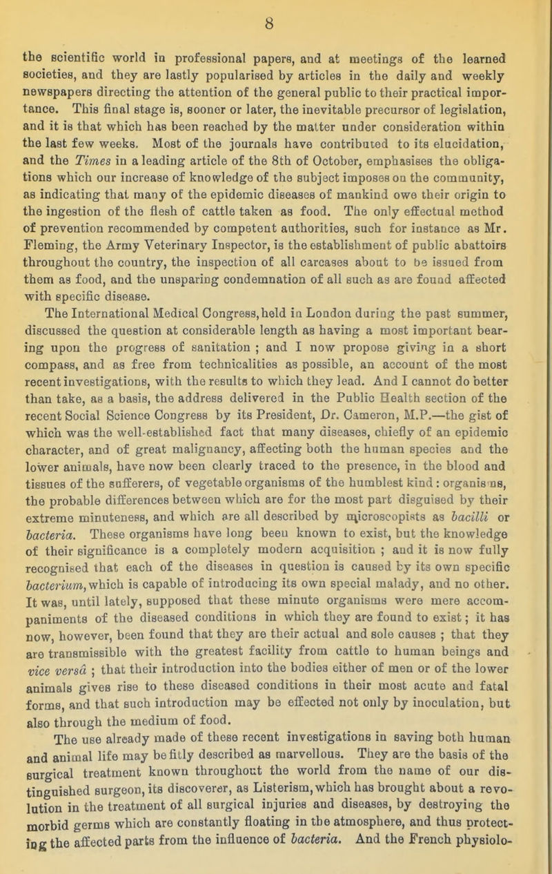 the Bcientific world ia professional papers, and at meetings of the learned societies, and they are lastly popularised by articles in the daily and weekly newspapers directing the attention of the general public to their practical impor- tance. This final stage is, sooner or later, the inevitable precursor of legislation, and it is that which has been reached by the matter under consideration within the last few weeks. Most of the journals have contribuied to its elucidation, and the Times in a leading article of the 8th of October, emphasises the obliga- tions which our increase of knowledge of the subject imposes on the community, as indicating that many of the epidemic diseases of mankind owe their origin to the ingestion of the flesh of cattle taken as food. The only efEectual method of prevention recommended by competent authorities, such for instance as Mr. Fleming, the Army Veterinary Inspector, is the establishment of public abattoirs throughout the country, the inspection of all carcases about to be issued from them as food, and the unsparing condemnation of all such as are found aflEected with specific disease. The International Medical Congress,held in London during the past summer, discussed the question at considerable length as having a most important bear- ing upon the progress of sanitation ; and I now propose giving in a short compass, and as free from technicalities as possible, an account of the most recent investigations, with the results to which they lead. And I cannot do better than take, as a basis, the address delivered in the Public Health section of the recent Social Science Congress by its President, Dr. Cameron, M.P.—the gist of which was the well-established fact that many diseases, chiefly of an epidemic character, and of great malignancy, affecting both the human species and the lower animals, have now been clearly traced to the presence, in the blood and tissues of the sufferers, of vegetable organisms of the humblest kind : organis ns, the probable differences between which are for the most part disguised by their extreme minuteness, and which are all described by o^icroscopists as bacilli or hacteria. These organisms have long been known to exist, but the knowledge of their significance is a completely modern acquisition ; and it is now fully recognised that each of the diseases in question is caused by its own specific hacterium,yfh.\c\i is capable of introducing its own special malady, and no other. It was, until lately, supposed that these minute organisms were mere accom- paniments of the diseased conditions in which they are found to exist; it has now, however, been found that they are their actual and sole causes ; that they are transmissible with the greatest facility from cattle to human beings and vice versa ; that their introduction into the bodies either of men or of the lower animals gives rise to these diseased conditions in their most acute and fatal forms, and that such introduction may be effected not only by inoculation, but also through the medium of food. The use already made of these recent investigations in saving both human and animal life may be fitly described as marvellous. They are the basis of the surgical treatment known throughout the world from the name of our dis- tinguished surgeon, its discoverer, as Listerism, which has brought about a revo- lution in the treatment of all surgical injuries and diseases, by destroying the morbid germs which are constantly floating in the atmosphere, and thus protect- iog the affected parts from the influence of hacteria. And the French physiolo-