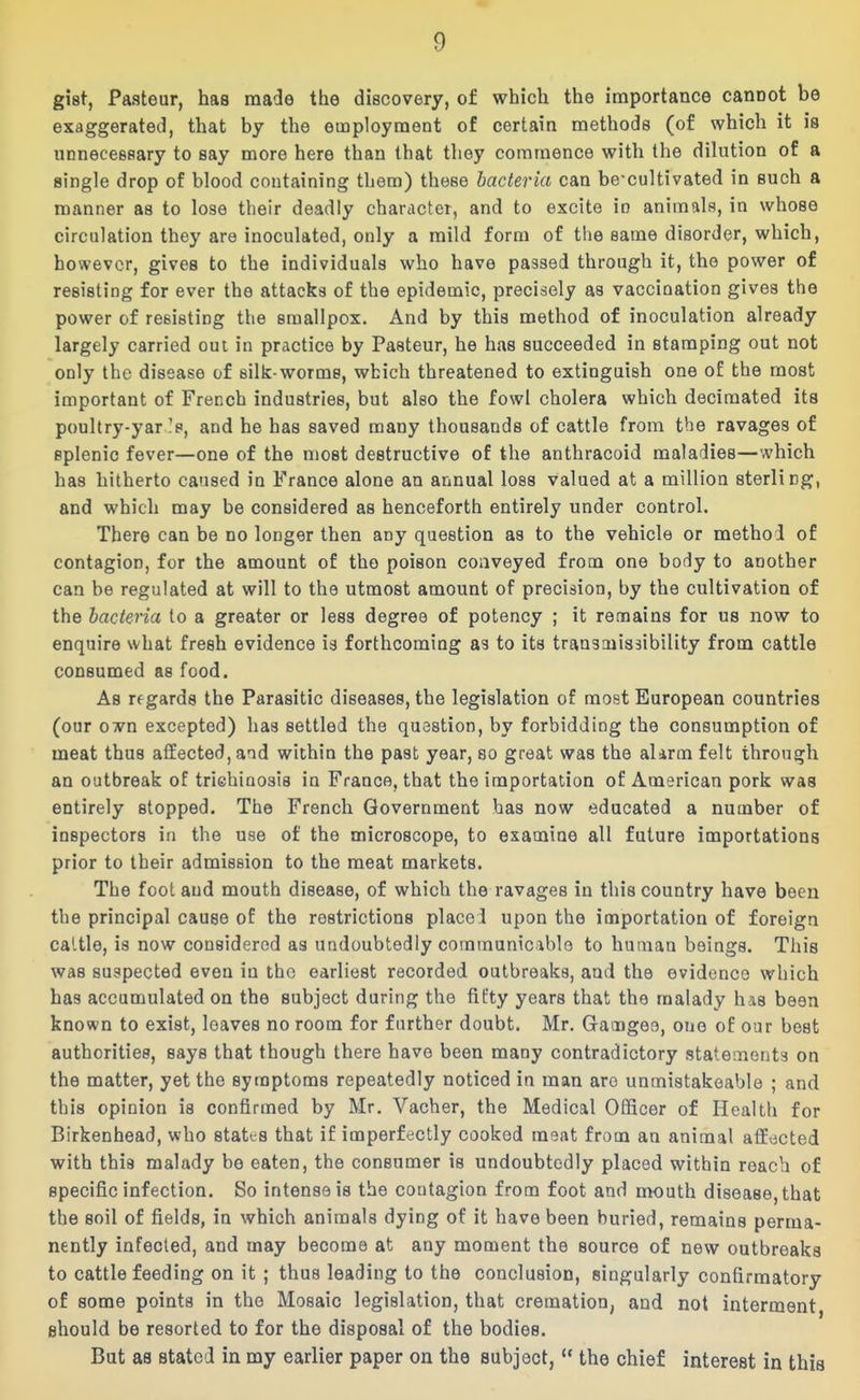 gist, Pasteur, has made the discovery, of which the importance cannot be exaggerated, that by the employment of certain methods (of which it is UDneceeaary to say more here than that they commence with the dilution of a single drop of blood containing them) these bacteria can be-cultivated in such a manner as to lose their deadly character, and to excite in animals, in whose circulation they are inoculated, only a mild form of the same disorder, which, however, gives to the individuals who have passed through it, the power of resisting for ever the attacks of the epidemic, precisely as vaccination gives the power of resisting the smallpox. And by this method of inoculation already largely carried out in practice by Pasteur, he has succeeded in stamping out not only the disease of silk-worms, which threatened to extinguish one of the most important of French industries, but also the fowl cholera which decimated its poultry-yar Is, and he has saved many thousands of cattle from the ravages of splenic fever—one of the most destructive of the anthracoid maladies—which has hitherto caused in France alone an annual loss valued at a million sterling, and which may be considered as henceforth entirely under control. There can be no longer then any question as to the vehicle or method of contagion, for the amount of the poison conveyed frooa one body to another can be regulated at will to the utmost amount of precision, by the cultivation of the bacteria to a greater or less degree of potency ; it remains for us now to enquire what fresh evidence is forthcoming as to its transoiissibility from cattle consumed as food. As regards the Parasitic diseases, the legislation of most European countries (our own excepted) has settled the question, by forbidding the consumption of meat thus affected, and within the past year, so great was the aUrm felt through an outbreak of triehinosis in France, that the importation of American pork was entirely stopped. The French Government has now educated a number of inspectors in the use of the microscope, to examine all future importations prior to their admission to the meat markets. The foot and mouth disease, of which the ravages in this country have been the principal cause of the restrictions placed upon the importation of foreign cattle, is now considered as undoubtedly comraunicablo to human beings. This was suspected even in the earliest recorded outbreaks, and the evidence which has accumulated on the subject during the fifty years that the malady has been known to exist, leaves no room for further doubt. Mr. Ga^ngee, one of oar best authorities, says that though there have been many contradictory statements on the matter, yet the symptoms repeatedly noticed in man are unmistakeable ; and this opinion is confirmed by Mr. Vacher, the Medical Officer of Health for Birkenhead, who statts that if imperfectly cooked meat from an animal affected with this malady be eaten, the consumer is undoubtedly placed within reach of specific infection. So intense is the contagion from foot and mouth disease, that the soil of fields, in which animals dying of it have been buried, remains perma- nently infected, and may become at any moment the source of new outbreaks to cattle feeding on it ; thus leading to the conclusion, singularly confirmatory of some points in the Mosaic legislation, that cremation, and not interment, should be resorted to for the disposal of the bodies. But as stated in my earlier paper on the subject,  the chief interest in this