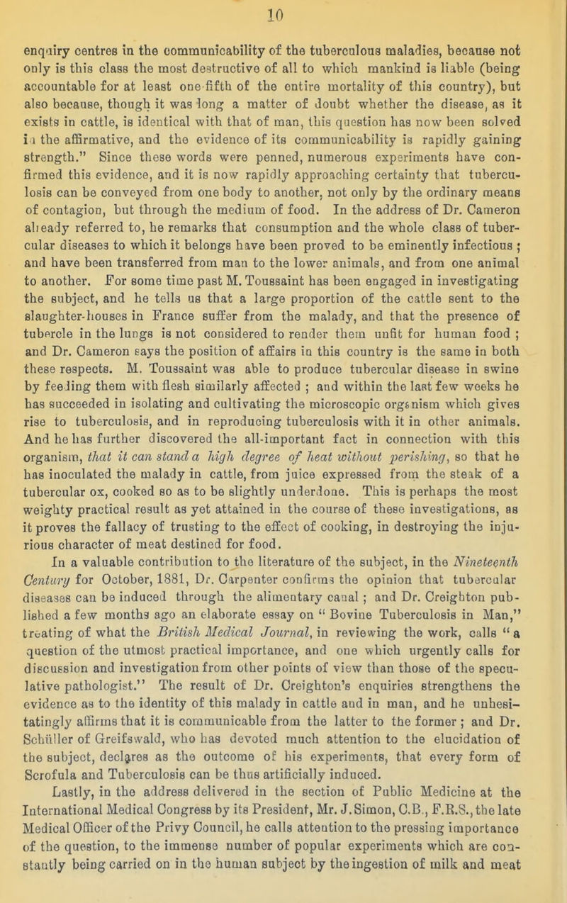 enqairy centres in the oommunicability of the tuberculoua maladies, because not only is this class the most destructive of all to which mankind is liable (being accountable for at least one fifth of the entire mortality of this country), but also because, though it was long a matter of doubt whether the disease, as it exists in cattle, is identical with that of man, this question has row been solved i 1 the aflSrmative, and the evidence of its oommunicability is rapidly gaining strength, Since these words were penned, numerous experiments have con- firmed this evidence, and it is now rapidly approaching certainty that tubercu- losis can be conveyed from one body to another, not only by the ordinary means of contagion, but through the medium of food. In the address of Dr. Cameron alieady referred to, he remarks that consumption and the whole class of tuber- cular diseases to which it belongs have been proved to be eminently infectious ; and have been transferred from man to the lower animals, and from one animal to another. For some time past M. Toussaint has been engaged in investigating the subject, and he tells us that a large proportion of the cattle sent to the slaughter-houses in France suffer from the malady, and that the presence of tubercle in the lungs is not considered to render them unfit for human food ; and Dr. Cameron eays the position of affairs in this country is the same in both these respects. M. Toussaint was able to produce tubercular disease in swine by feeding them with flesh similarly affected ; and within the last few weeks he has succeeded in isolating and cultivating the microscopic orgsnism which gives rise to tuberculosis, and in reproducing tuberculosis with it in other animals. And he has further discovered the all-important fact in connection with this organism, that it can stand a high degree of heat without perishing^ so that he has inoculated the malady in cattle, from juice expressed from the steak of a tubercular ox, cooked so as to be slightly underdone. This is perhaps the most weighty practical result as yet attained in the course of these investigations, as it proves the fallacy of trusting to the effect of cooking, in destroying the inju- rious character of meat destined for food. In a valuable contribution to the literature of the subject, in the Nineteenth Century for October, 1881, Dr. Carpenter confirms the opinion that tubercular diseases can be induced through the alimentary canal ; and Dr. Creighton pub- lished a few months ago an elaborate essay on  Bovine Tuberculosis in Man, treating of what the British Medical Journal, \n reviewing the work, calls a question of the utmost practical importance, and one which urgently calls for discussion and investigation from other points of view than those of the specu- lative pathologist. The result of Dr. Creighton's enquiries strengthens the evidence as to the identity of this malady in cattle and in man, and he unhesi- tatingly affirms that it is communicable from the latter to the former ; and Dr. SchuUer of Greifswald, who has devoted much attention to the elucidation of the subject, dec]g,res as the outcome of his experiments, that every form of Scrofula and Tuberculosis can be thus artificially induced. Lastly, in the address delivered in the section of Public Medicine at the International Medical Congress by its President, Mr. J. Simon, C.B., F.R.S., the late Medical OQicer of the Privy Council, he calls attention to the pressing importance of the question, to the immense number of popular experiments which are coa- stautly being carried on in the human subject by the ingestion of milk and meat