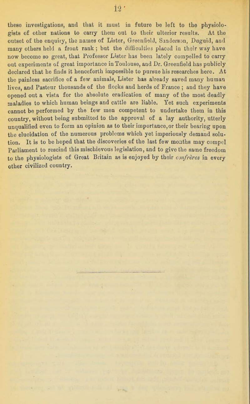 theeo investigations, and that it must in future be left to the physiolo- gists of other nations to carry them out to their ulterior results. At the outset of the enquiry, the names of Lister, GreenQelJ, Siadersan, Duguid, and many others held a front rank ; but the difficulties placed in their way have now become so great, that Professor Lister has been lately compelled to carry out experiments of great importance in Toulouse, and Dr. Greenfield has publicly declared that he finds it henceforth impossible to pursue hie researches here. At the painless sacrifice of a few animals. Lister has already saved many human lives, and Pasteur thousands of the flocks and herds of France ; and they have opened out a vista for the absolute eradication of many of the most deadly maladies to which human beings and cattle are liable. Yet such experiments cannot be performed by the few men competent to undertake them in this country, without being submitted to the approval of a lay authority, utterly unqualified even to form an opinion as to their importance,or their bearing upon the elucidation of the numerous problems which yet imperiously demand solu- tion. It is to be hoped that the discoveries of the last few months may compel Parliament to rescind this mischievous legislation, and to give the same freedom to the physiologists of Great Britain as is enjoyed by their confreres in every other civilized country.