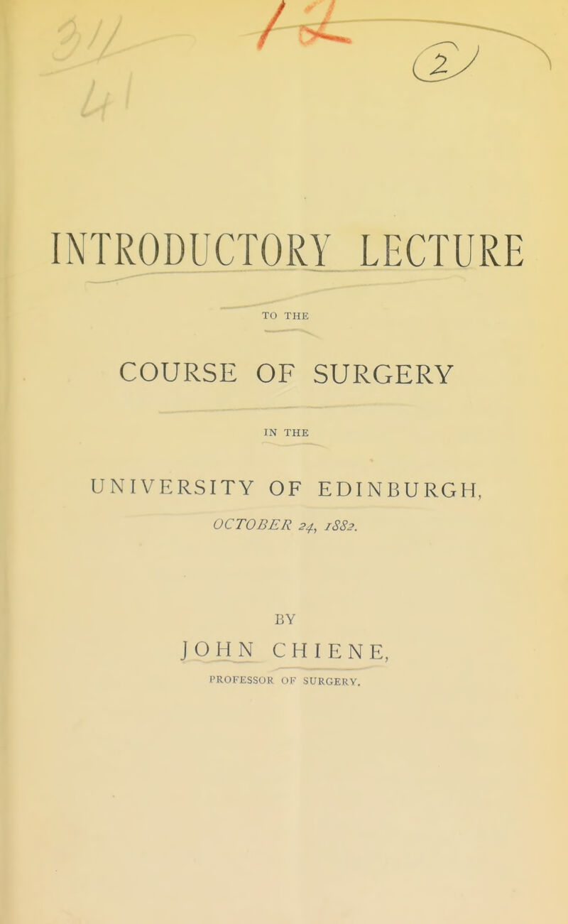 z INTRODUCTORY LECTURE COURSE OF SURGERY IN THE UNIVERSITY OF EDINBURGH, OCTOBER 24, 1882. BY JOHN CHIENE, PROFESSOR OF SURGERY,