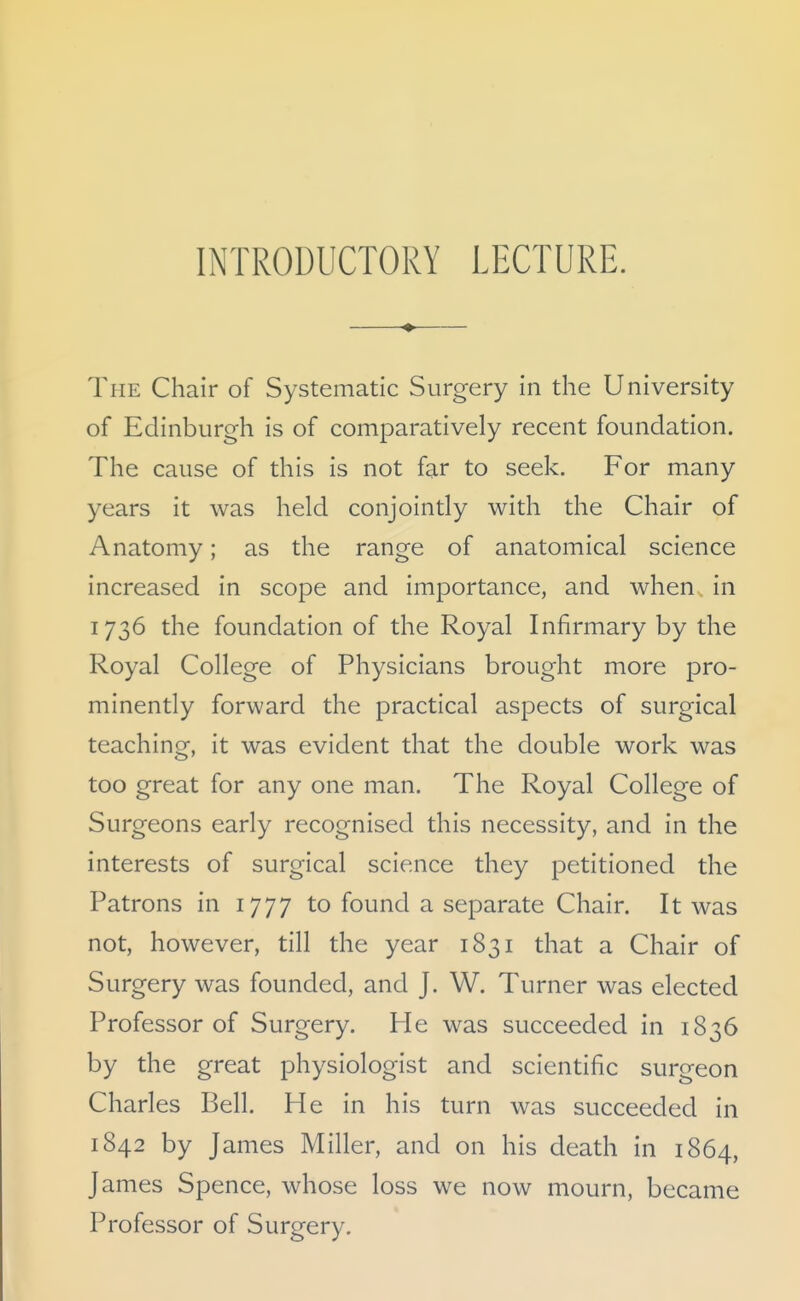 INTRODUCTORY LECTURE. The Chair of Systematic Surgery in the University of Edinburgh is of comparatively recent foundation. The cause of this is not far to seek. For many years it was held conjointly with the Chair of Anatomy; as the range of anatomical science increased in scope and importance, and when in 1736 the foundation of the Royal Infirmary by the Royal College of Physicians brought more pro- minently forward the practical aspects of surgical teaching, it was evident that the double work was too great for any one man. The Royal College of Surgeons early recognised this necessity, and in the interests of surgical science they petitioned the Patrons in 1777 to found a separate Chair. It was not, however, till the year 1831 that a Chair of Surgery was founded, and J. W. Turner was elected Professor of Surgery. He was succeeded in 1836 by the great physiologist and scientific surgeon Charles Bell. He in his turn was succeeded in 1842 by James Miller, and on his death in 1864, James Spence, whose loss we now mourn, became Professor of Surgery.