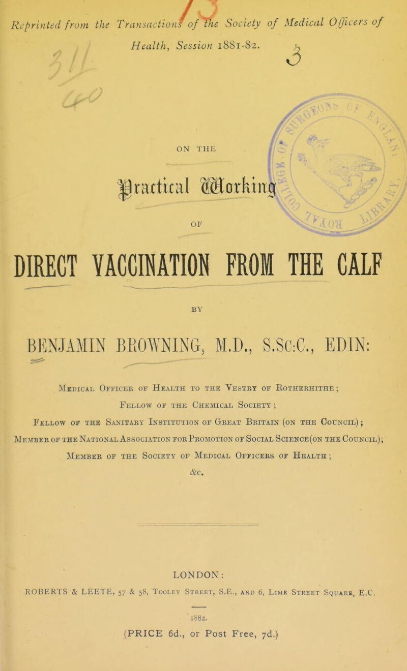 /V Transactions of the Society oj Reprinted from the Transactions' of Ihc Society of Medical Officers of Health, Session 1881-82. 3 ON THE practical Working OF DIRECT VACCINATION FROM THE CALF BY BENJAMIN BROWNING, M.D., S.SttC, ED1N: Medical Officer of Health to the Vestry of Kotherhithe ; Fellow of the Chemical Society ; Fellow of the Sanitary Institution of Great Britain (on the Council) ; M ember of the National Association for Promotion of Social Science(on the Council) , Member of the Society of Medical Officers of Health ; &c. LONDON: ROBERTS & LEETE, 57 & 58, Tooley Street, S.E., and 6, Limk Street Square, E.C. 1S82. (PRICE 6d., or Post Free, 7d.)