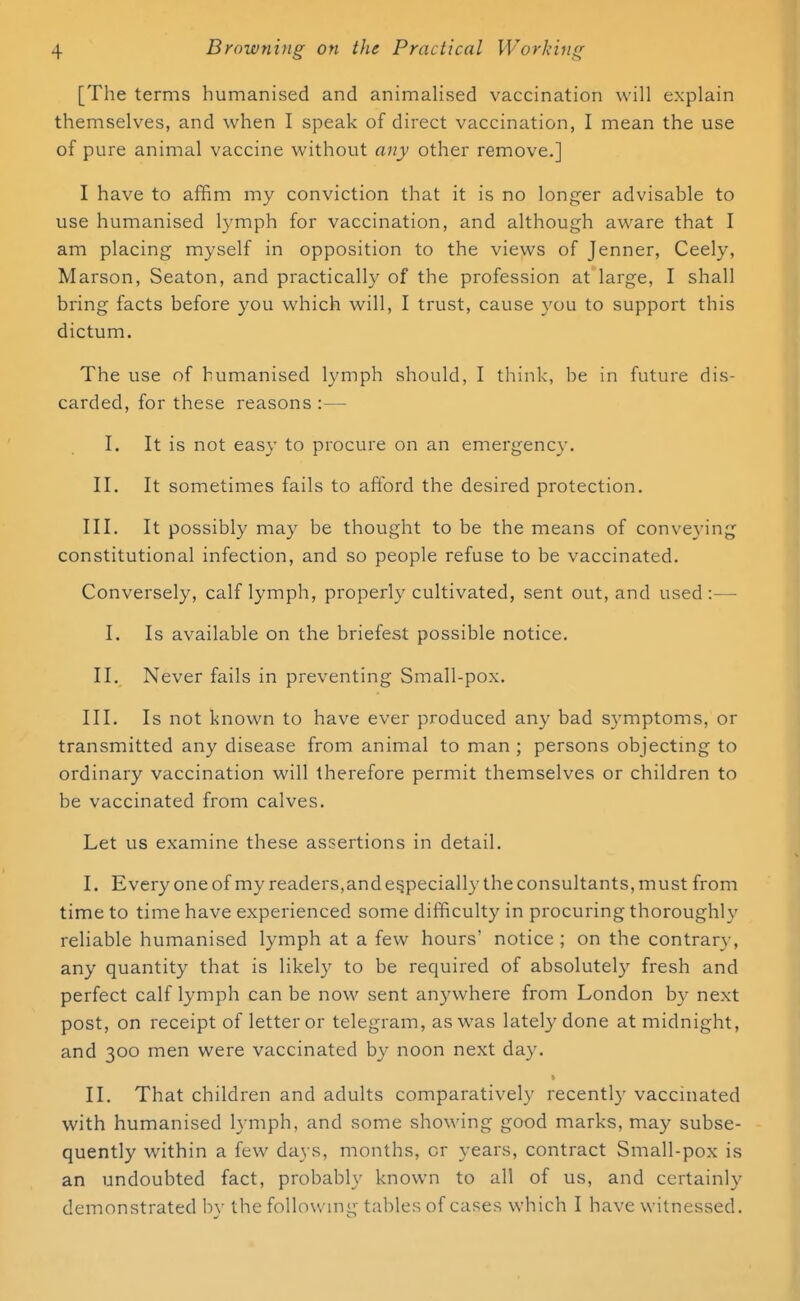 [The terms humanised and animalised vaccination will explain themselves, and when I speak of direct vaccination, I mean the use of pure animal vaccine without any other remove.] I have to affim my conviction that it is no longer advisable to use humanised lymph for vaccination, and although aware that I am placing myself in opposition to the views of Jenner, Ceely, Marson, Seaton, and practically of the profession at large, I shall bring facts before you which will, I trust, cause you to support this dictum. The use of humanised lymph should, I think, be in future dis- carded, for these reasons :— I. It is not easy to procure on an emergency. II. It sometimes fails to afford the desired protection. III. It possibly may be thought to be the means of conveying constitutional infection, and so people refuse to be vaccinated. Conversely, calf lymph, properly cultivated, sent out, and used:—■ I. Is available on the briefest possible notice. II. Never fails in preventing Small-pox. III. Is not known to have ever produced any bad symptoms, or transmitted any disease from animal to man ; persons objecting to ordinary vaccination will therefore permit themselves or children to be vaccinated from calves. Let us examine these assertions in detail. I. Every one of my readers,and especially the consultants, must from time to time have experienced some difficulty in procuring thoroughly reliable humanised lymph at a few hours' notice; on the contrary, any quantity that is likely to be required of absolutely fresh and perfect calf lymph can be now sent anywhere from London by next post, on receipt of letter or telegram, as was lately done at midnight, and 300 men were vaccinated by noon next day. II. That children and adults comparatively recently vaccinated with humanised lymph, and some showing good marks, may subse- quently within a few days, months, or years, contract Small-pox is an undoubted fact, probably known to all of us, and certainly demonstrated by the following tables of cases which I have witnessed.