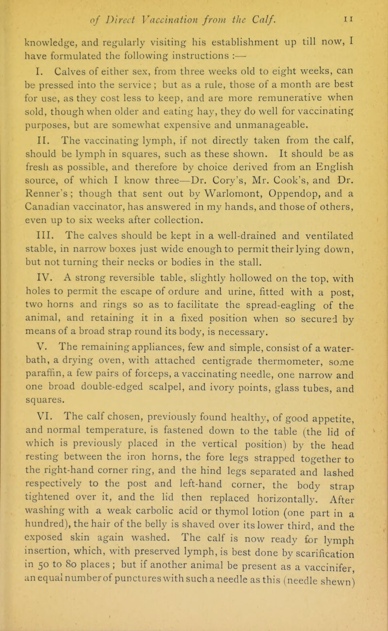 knowledge, and regularly visiting his establishment up till now, I have formulated the following instructions :— I. Calves of either sex, from three weeks old to eight weeks, can be pressed into the service ; but as a rule, those of a month are best for use, as they cost less to keep, and are more remunerative when sold, though when older and eating hay, they do well for vaccinating purposes, but are somewhat expensive and unmanageable. II. The vaccinating lymph, if not directly taken from the calf, should be lymph in squares, such as these shown. It should be as fresh as possible, and therefore by choice derived from an English source, of which I know three—Dr. Cory's, Mr. Cook's, and Dr. Renner's ; though that sent out by Warlomont, Oppendop, and a Canadian vaccinator, has answered in my hands, and those of others, even up to six weeks after collection. III. The calves should be kept in a well-drained and ventilated stable, in narrow boxes just wide enough to permit their lying down, but not turning their necks or bodies in the stall. IV. A strong reversible table, slightly hollowed on the top, with holes to permit the escape of ordure and urine, fitted with a post, two horns and rings so as to facilitate the spread-eagling of the animal, and retaining it in a fixed position when so secured by means of a broad strap round its body, is necessary. V. The remaining appliances, few and simple, consist of a water- bath, a drying oven, with attached centigrade thermometer, some paraffin, a few pairs of forceps, a vaccinating needle, one narrow and one broad double-edged scalpel, and ivory points, glass tubes, and squares. VI. The calf chosen, previously found healthy, of good appetite, and normal temperature, is fastened down to the table (the lid of which is previously placed in the vertical position) by the head resting between the iron horns, the fore legs strapped together to the right-hand corner ring, and the hind legs separated and lashed respectively to the post and left-hand corner, the body strap tightened over it, and the lid then replaced horizontally. After washing with a weak carbolic acid or thymol lotion (one part in a hundred), the hair of the belly is shaved over its lower third, and the exposed skin again washed. The calf is now ready for lymph insertion, which, with preserved lymph, is best done by scarification in 50 to 80 places ; but if another animal be present as a vaccinifer an equal number of punctures with such a needle as this (needle shewn)