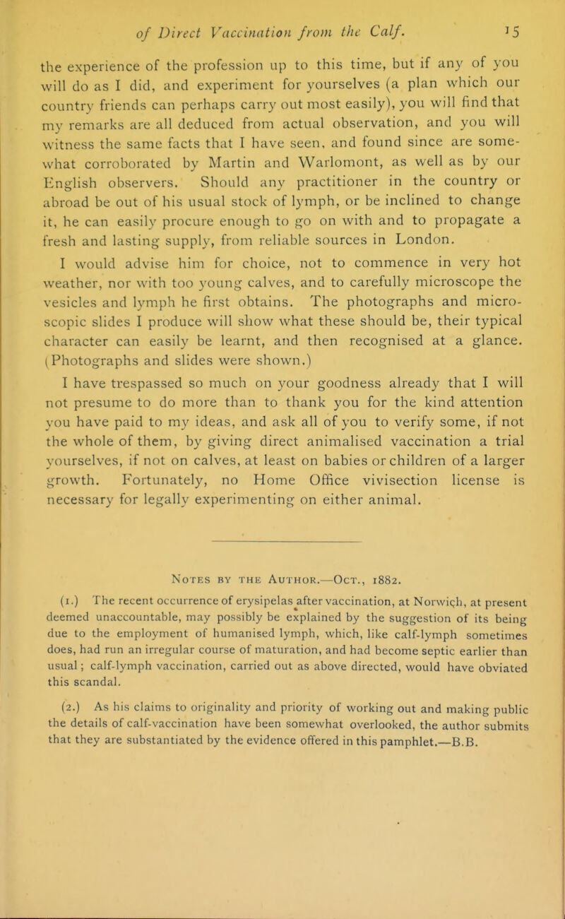 the experience of the profession up to this time, but if any of you will do as I did, and experiment for yourselves (a plan which our country friends can perhaps carry out most easily), you will find that my remarks arc all deduced from actual observation, and you will witness the same facts that I have seen, and found since are some- what corroborated by Martin and Warlomont, as well as by our English observers. Should any practitioner in the country or abroad be out of his usual stock of lymph, or be inclined to change it, he can easily procure enough to go on with and to propagate a fresh and lasting supply, from reliable sources in London. I would advise him for choice, not to commence in very hot weather, nor with too young calves, and to carefully microscope the vesicles and lymph he first obtains. The photographs and micro- scopic slides I produce will show what these should be, their typical character can easily be learnt, and then recognised at a glance. (Photographs and slides were shown.) I have trespassed so much on your goodness already that I will not presume to do more than to thank you for the kind attention you have paid to my ideas, and ask all of you to verify some, if not the whole of them, by giving direct animalised vaccination a trial yourselves, if not on calves, at least on babies or children of a larger growth. Fortunately, no Home Office vivisection license is necessary for legally experimenting on either animal. Notes by the Author.—Oct., 1882. (1.) The recent occurrence of erysipelas after vaccination, at Norwich, at present deemed unaccountable, may possibly be explained by the suggestion of its being due to the employment of humanised lymph, which, like calf-lymph sometimes does, had run an irregular course of maturation, and had become septic earlier than usual; calf-lymph vaccination, carried out as above directed, would have obviated this scandal. (2.) As his claims to originality and priority of working out and making public the details of calf-vaccination have been somewhat overlooked, the author submits that they are substantiated by the evidence offered in this pamphlet.—B.B.