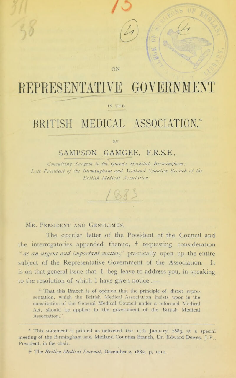 V ON EEPPiESENTATIYE GOVERNMENT IN THIC HRITISII MEDICAI. ASSOCIATION.* SAMPSON gamgep:, kr.s.p:., Consulting; Siiri^eon lo tlir Qiiich's Ih'sl^ita!, Hii iiiin^^hain ; Late President of tin- /iirmim^/iam ,///(/ Mid/and Couiilii-s I'u tincli of lljr ISrilisk Medical Aaociafion. I L Mr. Presid?:nt anu (Gentlemen, The circular letter of the President of the Council and the interrogatories appended thereto, + re([uesling consideration  as an urgent and important matter,'' practically o])en \\\-) the entire subject of the Representative (iovernincnt of the Association. It is on that general issue that I beg leave to address you, in speaking to the resolution of which 1 have given notice :—  That this lirancli is of opinion ihnt the principle of direct repr^?- seiitation, whicli tiie llritish Metlical Association insists upon in tli(; constitution of the General Medical Council under a reformed Medical .\ct, should be applied to the government of the British Medical Association. * This statement is primed as delivered the nth Januiry, 1883, at a special meeting of the Birmingham and Midland Coimties Branch, Dr. Ixhvard Dewes, J.P., President, in the chair.