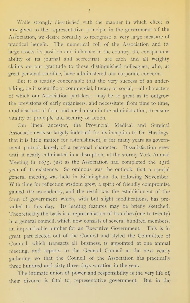 ■> While strongl)- dissalislied. with the indniicr in which ellect is now given to the representative principle in the government of the Association, we desire cordially to recognise a very large measure of practical benefit. 'I'he numerical roll of the Association and its large assets, its ])osition and influence in the country, the conspicuous ability of its journal and secretariat, are each and all weighty claims on our gratitude to those distinguished colleagues, who, at great personal sacrifice, have administered our corporate concerns. But it is readily conceivable that the very success of an under- taking, be it scientific or commercial, literary or social,—all characters of which our Association partakes,—may be so great as to outgrow the previsions of early organisers, and necessitate, from time to time, modirications of form and mechanism in the administration, to ensure vitality of principle and security of action. Our lineal ancestor, the Provincial Medical and Surgical Association was so largely indebted for Its inception to Dr. Hastings, that it is little matter for astonishment, if for many years its govern- ment partook largely of a personal character. Dissatisfaction grew imtil it nearly culminated in a disruption, at the stormy York Annual Meeting in 1855, just as the Association had completed the 23rd year of its existence. So ominous was the outlook, that a special general meeting was held in Birmingham the following November. With time for reflection wisdom grew, a spirit of friendly compromise gained the ascendency, and the result was the establishment of the form of government which, with but slight modifications, has pre- vailed to this day, Its leading features may be briefly sketched. Theoretically the basis is a representation of branches (one to twenty) in a general council, which now consists of several hundred members, an impracticable number for an Executive Governmeut. This is in great part elected out of the Council and styled the Committee of Council, which transacts all business, is appointed at one annual meeting, and reports to the (ieneral Council at the next yearly gathering, so that the Council of the Association has practically three hundred and sixty three days vacation in the year. The intimate union of power and responsibility is the very life of, their divorce is fatal to, rei)resentative government. But in the