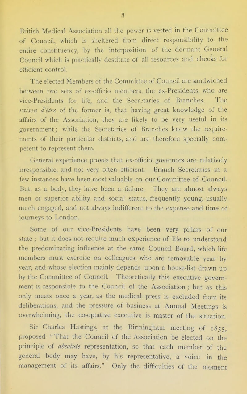 British Medical Association all the ])o\ver is vested in the Committee of Council, which is sheltered from direct responsibility to the entire constituency, by the interposition of the dormant General Council which is practically destitute of all resources and checks for efficient control. The elected Members of the Committee of Council are sandwiched between two sets of ex-officio members, the ex-Presidents, who are vice-Presidents for life, and the Secr.;taries of Branches. The raisoti d'etre of the former is, that having great knowledge of the affairs of the Association, they are likely to be very useful in its government; while the Secretaries of Branches know the require- ments of their j)articular districts, and are therefore specially com- petent to represent them. General experience i)roves that ex-officio governors are relatively irresponsible, and not very often efficient. Branch Secretaries in a few instances have been most valuable on our Committee of Council. But, as a body, they have been a failure. They are almost always men of superior ability and social status, frequently young, usually much engaged, and not always indifferent to the expense and time of journeys to London. Some of our vice-Presidents have been very pillars of our state : but it does not require much experience of life to understand the predominating influence at the same Council Board, which life members must exercise on colleagues, who are removable year by year, and whose election mainly depends upon a house-list drawn up by the Committee of Council. Theoretically this executive govern- ment is responsible to the Council of the Association ; but as this only meets once a year, as the medical press is excluded from its deliberations, and the pressure of business at Annual Meetings is overwhelming, the co-optative executive is master of the situation. Sir Charles Hastings, at the Birmingham meeting of 1855, proposed  That the Council of the Association be elected on the principle of absolute representation, so that each member of the general body may have, by his representative, a voice in the management of its affairs. Only the difficulties of the moment