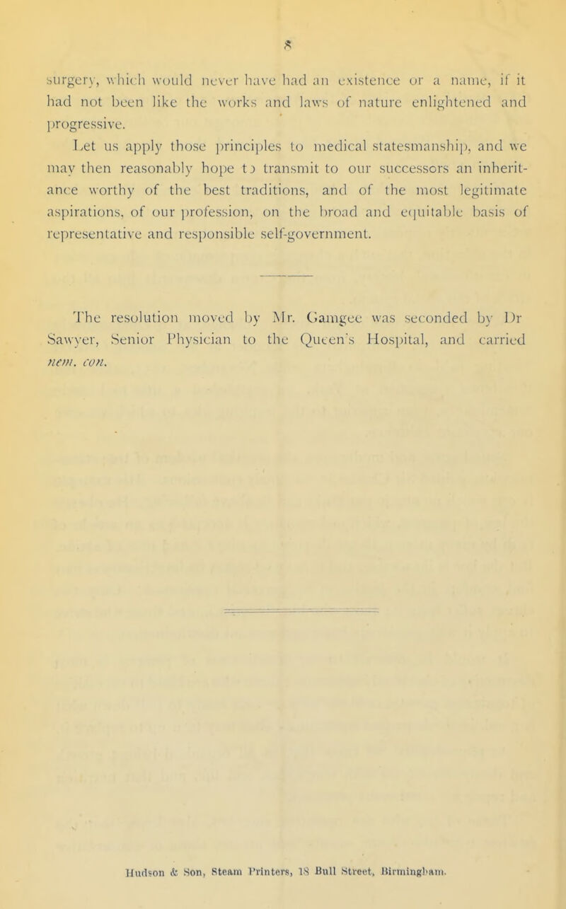 surger\-, which woukl never liavc ]iad an existence ur a name, if it had not l)een like the works and laws of nature enlightened and progressive. Let us apply those principles to medical statesmanship, and we may then reasonably hope transmit to our successors an inherit- ance worthy of the best traditions, antl of the most legitimate aspirations, of our ])rofession, (^n the broad and e(|uitaljle basis of representatix e and responsible self-government. The resolution moved by Mr. Gamgee was seconded b\' l)r Sawx'er, Senior Physician to the Queen's Hospital, and carried nem. con. Hudson k. Son. steam 1'vintcrs, 18 Bull .street, Birniingl>an».