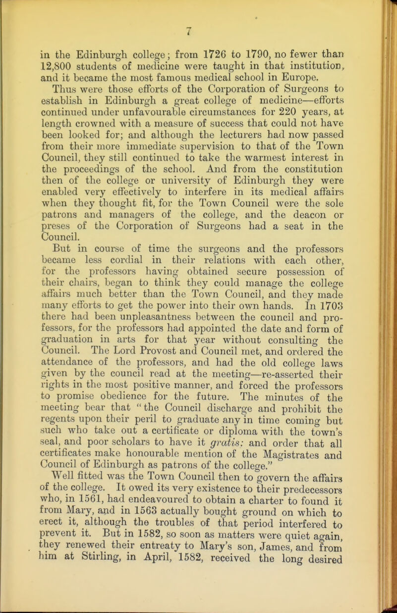 in the Edinburgh college; from 1726 to 1790, no fewer than 12,800 students of medicine were taught in that institution, and it became the most famous medical school in Europe. Thus were those efforts of the Corporation of Surgeons to establish in Edinburgh a great college of medicine—efforts continued under unfavourable circumstances for 220 years, at length crowned with a measure of success that could not have been looked for; and although the lecturers had now passed from their more immediate supervision to that of the Town Council, they still continued to take the warmest interest in the proceedings of the school. And from the constitution then of the college or university of Edinburgh they were enabled very effectively to interfere in its medical affairs when they thought fit, for the Town Council were the sole patrons and managers of the college, and the deacon or preses of the Corporation of Surgeons had a seat in the Council. But in course of time the surgeons and the professors became less cordial in their relations with each other, for the professors having obtained secure possession of their chairs, began to think they could manage the college affairs much better than the Town Council, and they made many efforts to get the power into their own hands. In 1703 there had been unpleasantness between the council and pro- fessors, for the professors had appointed the date and form of graduation in arts for that year without consulting the Council. The Lord Provost and Council met, and ordered the attendance of the professors, and had the old college laws given by the council read at the meeting—re-asserted their rights in the most positive manner, and forced the professors to promise obedience for the future. The minutes of the meeting bear that the Council discharge and prohibit the regents upon their peril to graduate any in time coming but such who take out a certificate or diploma with the town's seal, and poor scholars to have it gratis: and order that all certificates make honourable mention of the Magistrates and Council of Edinburgh as patrons of the college. Well fitted was the Town Council then to govern the affairs of the college. It owed its very existence to their predecessors who, in 1561, had endeavoured to obtain a charter to found it from Mary, and in 1563 actually bought ground on which to erect it, although the troubles of that period interfered to prevent it. But in 1582, so soon as matters were quiet again, they renewed their entreaty to Mary's son, James, and from' him at Stirling, in April, 1582, received the long desired