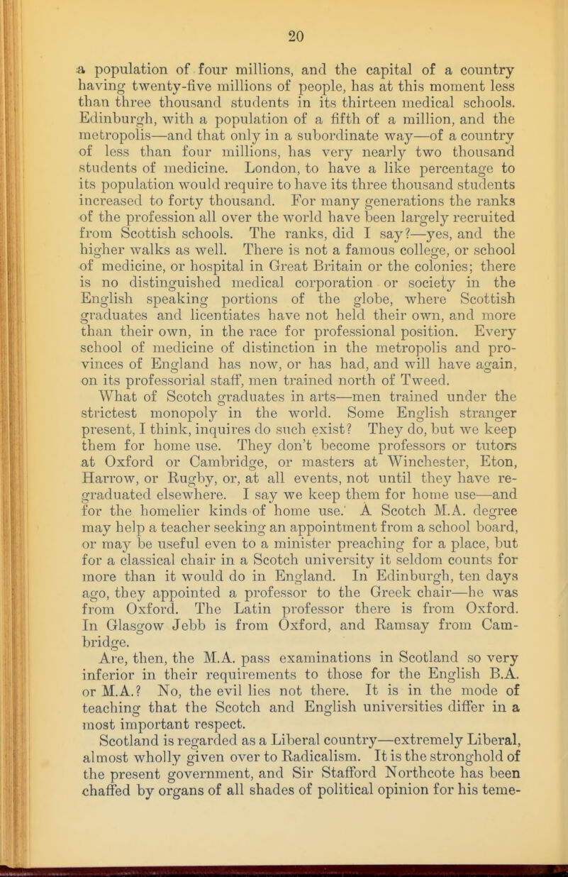 a population of four millions, and the capital of a country having twenty-five millions of people, has at this moment less than three thousand students in its thirteen medical schools. Edinburgh, with a population of a fifth of a million, and the metropolis—and that only in a subordinate way—of a country of less than four millions, has very nearly two thousand students of medicine. London, to have a like percentage to its population would require to have its three thousand students increased to forty thousand. For many generations the ranks of the profession all over the world have been largely recruited from Scottish schools. The ranks, did I say?—yes, and the hioher walks as well. There is not a famous colleofe, or school of medicine, or hospital in Great Britain or the colonies; there is no distinguished medical corporation or society in the English speaking portions of the globe, where Scottish graduates and licentiates have not held their own, and more than their own, in the race for professional position. Every school of medicine of distinction in the metropolis and pro- vinces of England has now, or has had, and will have again, on its professorial staff, men trained north of Tweed. What of Scotch Q:raduates in arts—men trained under the strictest monopoly in the world. Some English stranger present, I think, inquires do such exist? They do, but we keep them for home use. They don't become professors or tutors at Oxford or Cambridge, or masters at Winchester, Eton, Harrow, or Rugby, or, at all events, not until they have re- graduated elsewhere. I say we keep them for home use—and for the homelier kinds of home use. A Scotch M.A. degree may help a teacher seeking an appointment from a school board, or may be useful even to a minister preaching for a place, but for a classical chair in a Scotch university it seldom counts for more than it would do in England. In Edinburgh, ten days ago, they appointed a professor to the Greek chair—he was from Oxford. The Latin professor there is from Oxford. In Glasgow Jebb is from Oxford, and Ramsay from Cam- bridge. Are, then, the M.A. pass examinations in Scotland so very inferior in their requirements to those for the English B.A. or M.A.? No, the evil lies not there. It is in the mode of teaching that the Scotch and English universities differ in a most important respect. Scotland is regarded as a Liberal country—extremely Liberal, almost wholly given over to Radicalism. It is the stronghold of the present government, and Sir Stafford Northcote has been chaffed by organs of all shades of political opinion for his teme-