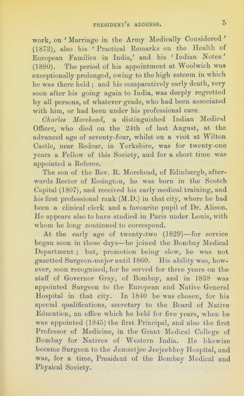 work, on ' Marriage in the Army Medically Considered ' (1873), also his ' Practical Kemarks ou the Health o£ European Families in India/ and his ' Indian Notes' (1880). The period of his appointment at Woolwick was exceptionally prolonged, owing to the high esteem in which he was there held ; and his comparatively early death, very soon after his going again to India, was deeply regretted by all persons, of whatever grade, who had been associated with him, or had been under his professional care. Charles Morehead, a distinguished Indian Medioul Officer, who died on the 24th of last August, at the advanced age of seventy-four, whilst on a visit at Wilton Castle, near Redcar, in Yorkshire, was for twenty-one years a Fellow of this Society, and for a short time was appointed a Referee. The son of the Rev. R. Morehead, of Edinburgh, after- wards Rector of Essington, he was born in the Scotch Capital (1807), and received his early medical training, and his first professional rank (M.D.) in that city, where he had been a clinical clerk and a favourite pupil of Dr. Alison. He appears also to have studied in Paris under Louis, with whom he long continued to correspond. At the early age of twenty-two (1829)—for service began soon in those days—he joined the Bombay Medical Department ; but, promotion being slow, he was not gazetted Surgeon-major until 1860. His ability was, how- ever, soon recognised, for he served for three years on the staff of Governor Gray, of Bombay, and in 1838 was appointed Surgeon to the European and Native General Hospital in that city. In 1840 he was chosen, for his special qualifications, secretary to the Board of Native Education, an ofiice which he held for five years, when lie was appointed (1846) the first Principal, and also the first Professor of Medicine, in the Grant Medical College of Bombay for Natives of Western India. He likewise became Surgeon to the Jamsetjee Jeejeebhoy Hospital, and was, for a time. President of the Bombay Medical and Physical Society.