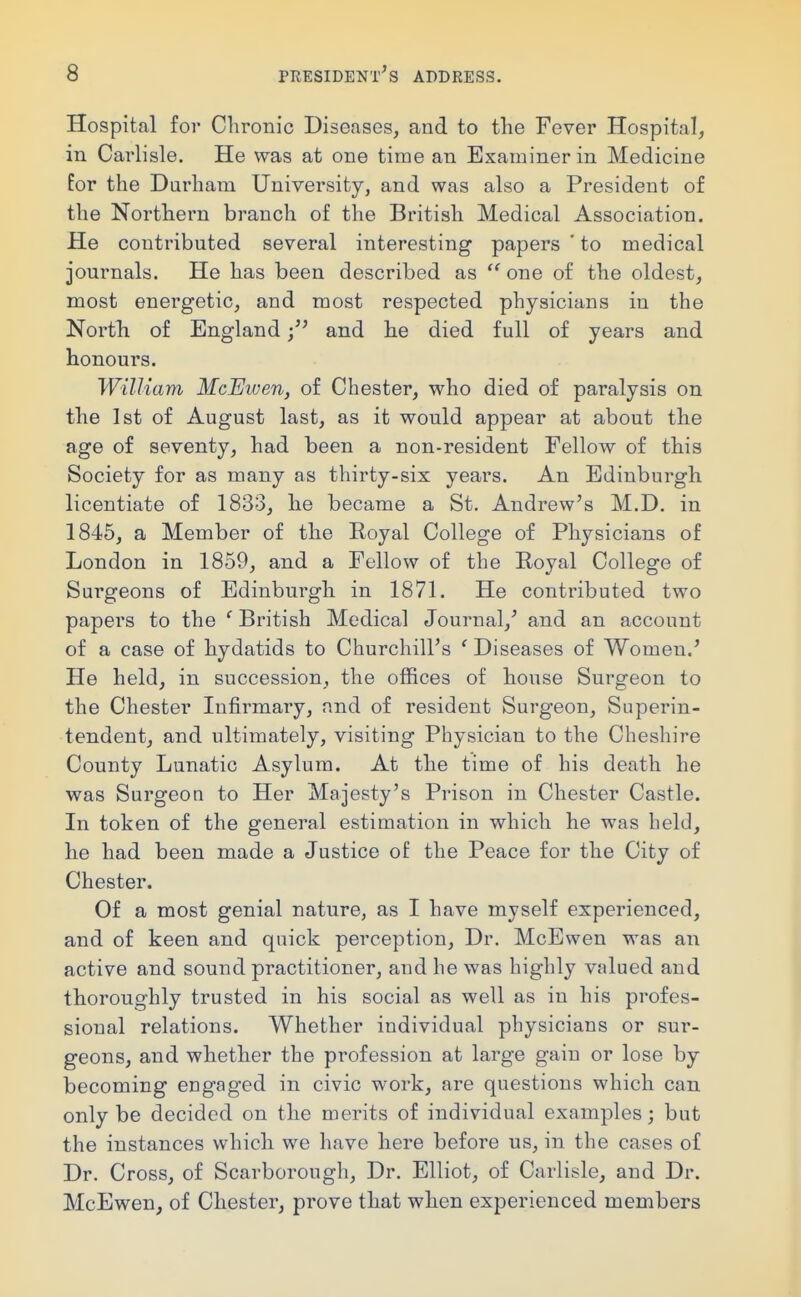 Hospital for Chronic Diseases, and to the Fever Hospital, in Carlisle. He was at one time an Examiner in Medicine for the Durham University, and was also a President of the Northern branch of the British Medical Association, He contributed several interesting papers ' to medical journals. He has been described as  one of the oldest, most energetic, and most respected physicians in the Nortli of England and he died full of years and honours. William McEiven, of Chester, who died of paralysis on the 1st of August last, as it would appear at about the age of seventy, had been a non-resident Fellow of this Society for as many as thirty-six years. An Edinburgh licentiate of 1833, he became a St. Andrew's M.D. in 1845, a Member of the Royal College of Physicians of London in 1859, and a Fellow of the Royal College of Surgeons of Edinburgh in 1871. He contributed two papers to the ' British Medical Journal,' and an account of a case of hydatids to Churchill's ' Diseases of Women.' He held, in succession, the offices of house Surgeon to the Chester Infirmary, and of resident Surgeon, Superin- tendent, and ultimately, visiting Physician to the Cheshire County Lunatic Asylum. At the time of his death he was Surgeon to Her Majesty's Prison in Chester Castle. In token of the general estimation in which he was held, he had been made a Justice of the Peace for the City of Chester. Of a most genial nature, as I have myself experienced, and of keen and quick perception. Dr. McEwen was an active and sound practitioner, and he was highly valued and thoroughly trusted in his social as well as in his profes- sional relations. Whether individual physicians or sur- geons, and whether the profession at large gain or lose by becoming engaged in civic work, are questions which can only be decided on the merits of individual examples; but the instances which we have here before us, in the cases of Dr. Cross, of Scarborough, Dr. Elliot, of Carlisle, and Dr. McEwen, of Chester, prove that when experienced members