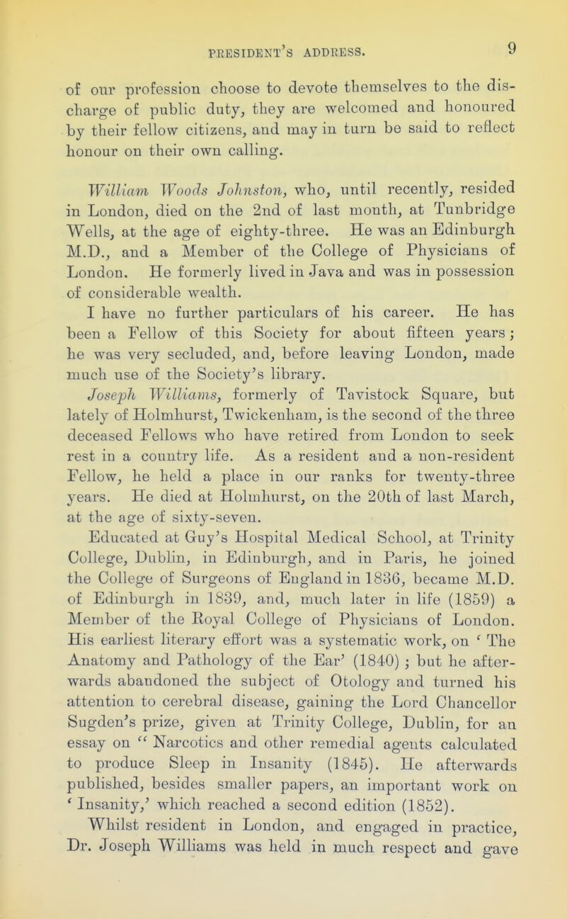 of our profession choose to devote themselves to the dis- charge of public duty, they are welcomed and honoured by their fellow citizens, and may in turn be said to reflect honour on their own calling. William Woods Johnston, who, until recently, resided in London, died on the 2nd of last month, at Tunbridge Wells, at the age of eighty-three. He was an Edinburgh M.D., and a Member of the College of Physicians of London. He formerly lived in Java and was in possession of considerable wealth. I have no further particulars of his career. He has been a Fellow of this Society for about fifteen years; he was very secluded, and, before leaving London, made much use of the Society's library. Joseph Williams, formerly of Tavistock Square, but lately of Holmhurst, Twickenham, is the second of the three deceased Fellows who have retired from London to seek rest iu a country life. As a resident and a non-resident Fellow, he held a place in our ranks for twenty-three years. He died at Holmhurst, on the 20th of last March, at the age of sixty-seven. Educated at Guy's Hospital Medical School, at Trinity College, Dublin, in Edinburgh, and in Paris, he joined the College of Surgeons of Eugland in 1836, became M.D. of Edinburgh in 1839, and, much later in life (1859) a Member of the Royal College of Physicians of London. His earliest literary effort was a systematic work, on ' The Anatomy and Pathology of the Ear' (1840) ; but he after- wards abandoned the subject of Otology and turned his attention to cerebral disease, gaining the Lord Chancellor Sugden's prize, given at Trinity College, Dublin, for an essay on Narcotics and other remedial agents calculated to produce Sleep in Insanity (1845). He afterwards published, besides smaller papers, an important work on ' Insanity,' which reached a second edition (1852). Whilst resident in London, and engaged in practice. Dr. Joseph Williams was held in much respect and gave