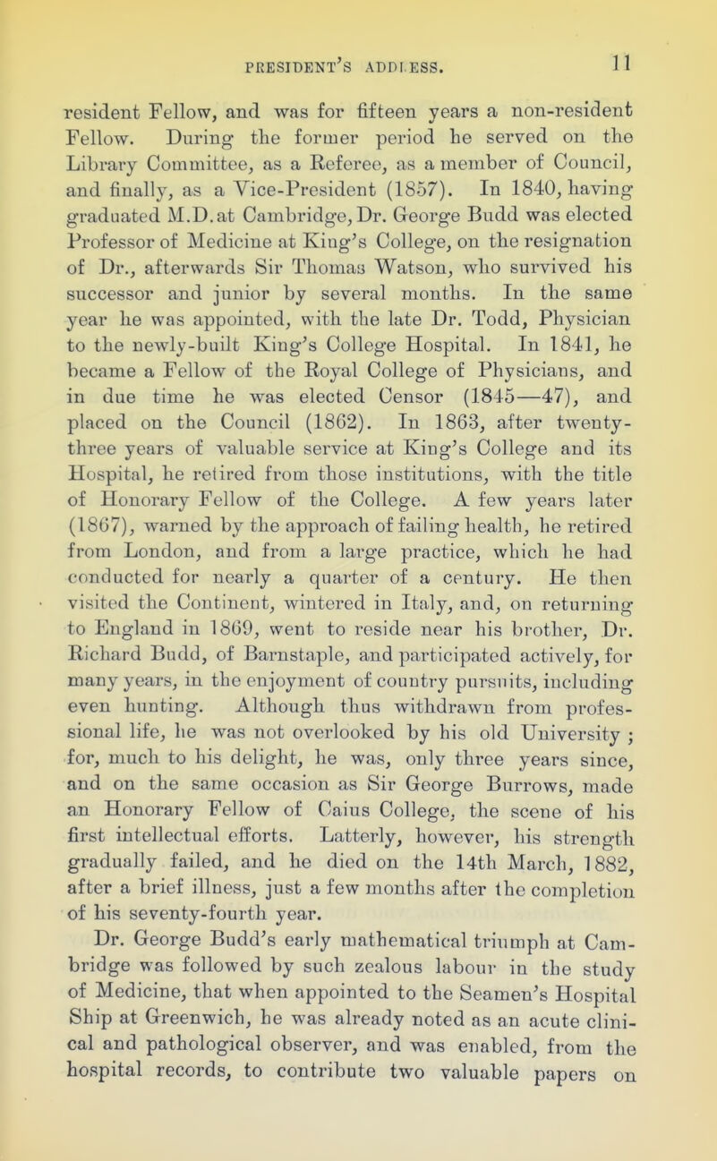 resident Fellow, and was for fifteen years a non-resident Fellow. During the former period lie served on the Library Committee, as a Referee, as a member of Council, and finally, as a Vice-President (1857). In 1840, having graduated M.D.at Cambridge, Dr. George Budd was elected Professor of Medicine at King's College, on the resignation of Dr., afterwards Sir Thomas Watson, who survived his successor and junior by several months. In the same year he was appointed, with the late Dr. Todd, Physician to the newly-built King's College Hospital. In 1841, he became a Fellow of the Royal College of Physicians, and in due time he was elected Censor (1845—47), and placed on the Council (1862). In 1863, after twenty- three years of valuable service at King's College and its Hospital, he retired from those institutions, with the title of Honorary Fellow of the College. A few years later (1867), warned by the approach of failing health, he retired from London, and from a lai'ge practice, which he had conducted for nearly a quarter of a century. He then visited the Continent, wintered in Italy, and, on returning to England in 1869, went to reside near his brother, Dr. Richard Budd, of Barnstaple, and participated actively, for many years, in the enjoyment of country pursuits, including even hunting. Although thus withdrawn from profes- sional life, he was not overlooked by his old University ; for, much to his delight, he was, only three years since, and on the same occasion as Sir George Burrows, made an Honorary Fellow of Cains College, the scene of his first intellectual efforts. Latterly, however, his strength gradually failed, and he died on the l4th March, 1882, after a brief illness, just a few months after the completion of his seventy-fourth year. Dr. George Budd's early mathematical triumph at Cam- bridge was followed by such zealous labour in the study of Medicine, that when appointed to the Seamen's Hospital Ship at Greenwich, he was already noted as an acute clini- cal and pathological observer, and was enabled, from the hospital records, to contribute two valuable papers on