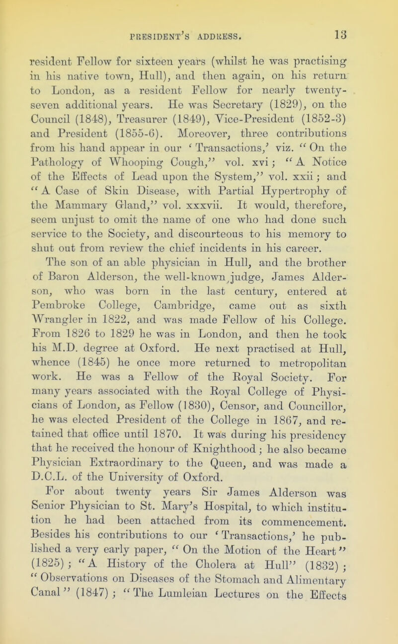 resident Fellow for sixteen years (whilst he was practising in his native town^ Hull), and then again, on his return to London, as a resident Fellow for nearly twenty- seven additional years. He was Secretary (1829), on the Council (1848), Treasurer (1849), Vice-President (1852-3) and President (1855-6). Moreover, three contributions from his hand appear in our ' Transactions,^ viz. On the Pathology of Whooping Cough, vol. xvi; A Notice of the Effects of Lead upon the System, vol. xxii; and A Case of Skin Disease, with Partial Hypertrophy of the Mammary Grland, vol. xxxvii. It would, therefore, seem unjust to omit the name of one who had done such service to the Society, and discourteous to his memory to shut out from review the chief incidents in his career. The son of an able physician in Hull, and the brother of Baron Alderson, the well-known j'udge, James Alder- son, who was born in the last century, entered at Pembroke College, Cambridge, came out as sixth Wrangler in 1822, and was made Fellow of his College. From 1826 to 1829 he was in London, and then he took his M.D. degree at Oxford. He next practised at Hull, whence (1845) he once more returned to metropolitan work. He was a Fellow of the Royal Society. For many years associated with the Royal College of Physi- cians of London, as Fellow (1830), Censor, and Councillor, he was elected President of the College in 1867, and re- tained that office until 1870. It was during his presidency that he received the honour of Knighthood ; he also became Physician Extraordinary to the Queen, and was made a D.C.L. of the University of Oxford. For about twenty years Sir James Alderson was Senior Physician to St. Mary's Hospital, to which institu- tion he had been attached from its commencement. Besides his contributions to our ' Transactions,' he pub- lished a very early paper,  On the Motion of the Heart (1825); A History of the Cholera at Hull (1832);  Observations on Diseases of the Stomach and Alimentary Canal (1847); The Lumleian Lectures on the Effects