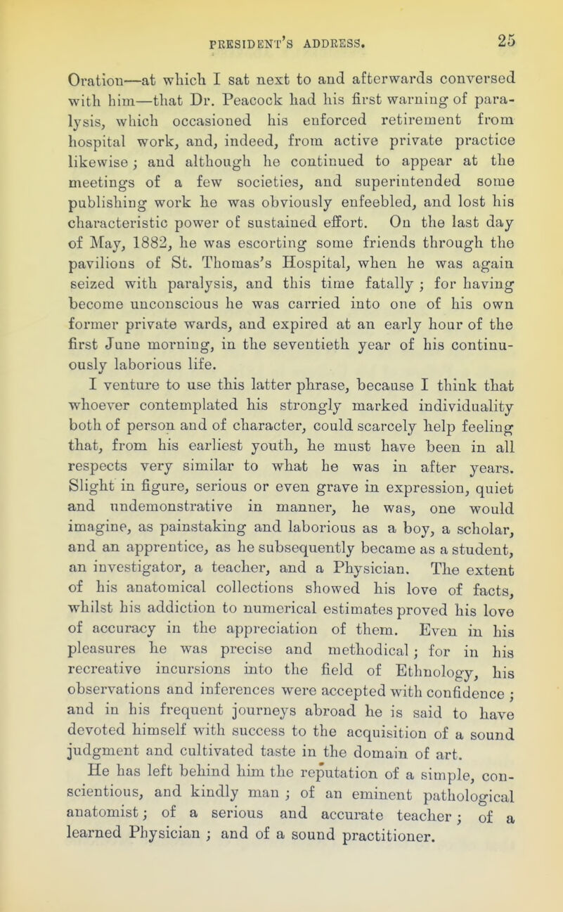 Oration—at whicli I sat next to and afterwards conversed with him—that Dr. Peacock had his first warning of para- lysis, which occasioned his enforced retirement from hospital work, and, indeed, from active private practice likewise; and although he continued to appear at the meetings of a few societies, and superintended some publishing work he was obviously enfeebled, and lost his characteristic power of sustained effort. On the last day of May, 1882, he was escorting some friends through the pavilions of St. Thomas's Hospital, when he was again seized with paralysis, and this time fatally ; for having become unconscious he was carried into one of his own former private wards, and expired at an early hour of the first June morning, in the seventieth year of his continu- ously laborious life. I venture to use this latter phrase, because I think that whoever contemplated his strongly marked individuality both of person and of character, could scarcely help feeling that, from his earliest youth, he must have been in all respects very similar to what he was in after years. Slight in figure, serious or even grave in expression, quiet and undemonstrative in manner, he was, one would imagine, as painstaking and laborious as a boy, a scholar, and an apprentice, as he subsequently became as a student, an investigator, a teacher, and a Physician. The extent of his anatomical collections showed his love of facts, whilst his addiction to numerical estimates proved his love of accuracy in the appreciation of them. Even in his pleasures he was precise and methodical ; for in his recreative incursions into the field of Ethnology, his observations and inferences were accepted with confidence ; and in his frequent journeys abroad he is said to have devoted himself with success to the acquisition of a sound judgment and cultivated taste in the domain of art. He has left behind him the reputation of a simple, con- scientious, and kindly man ; of an eminent pathological anatomist; of a serious and accurate teacher; of a learned Physician ; and of a sound practitioner.