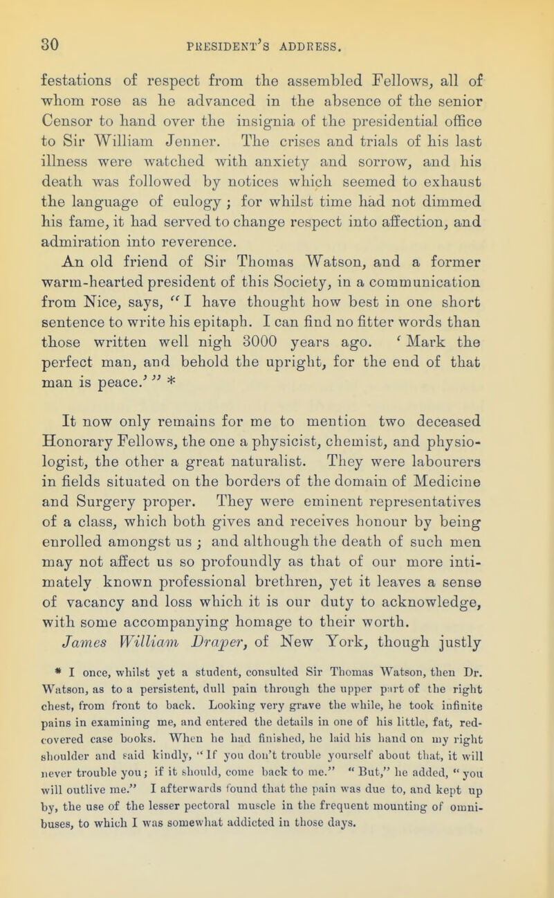 festations of respect from the assembled Fellows, all of whom rose as lie advanced in the absence of the senior Censor to hand over the insignia of the presidential office to Sir William Jeiiner. The crises and trials of his last illness were watched with anxiety and sorrow, and his death was followed by notices which seemed to exhaust the language of eulogy ; for whilst time had not dimmed his fame, it had served to change respect into affection, and admiration into reverence. An old friend of Sir Thomas Watson, and a former warm-hearted president of this Society, in a communication from Nice, says, I have thought how best in one short sentence to write his epitaph. I can find no fitter words than those written well nigh 3000 years ago. ' Mark the perfect man, and behold the upright, for the end of that man is peace.^  * It now only remains for me to mention two deceased Honorary Fellows, the one a physicist, chemist, and physio- logist, the other a great naturalist. They were labourers in fields situated on the borders of the domain of Medicine and Surgery proper. They were eminent representatives of a class, which both gives and receives honour by being enrolled amongst us ; and although the death of such men may not affect us so profoundly as that of our more inti- mately known professional brethren, yet it leaves a sense of vacancy and loss which it is our duty to acknowledge, with some accompanying homage to their worth. James William Draper, of New York, though justly * I once, whilst yet a student, consulted Sir Thomas Watson, then Dr. Watson, as to a persistent, dull pain through the upper ptirt of the right chest, from front to hack. Looking very grave the while, he took infinite pains in examining me, and entered the details in one of his little, fat, red- covered case hooks. When he had finished, he laid his hand on my right shoulder and s-aid kindly, If you don't trouhle yourself ahout that, it will never trouble you; if it should, come back to me.  But, he added,  you will outlive me. I afterwards found that the pain was due to, and kept up by, the use of the lesser pectoral muscle in the frequent mounting of omni- buses, to which I was somewhat addicted in those days.