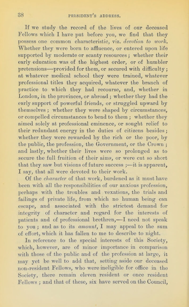 If we study the record of the lives of our deceased Fellows which I have put before you, we find that they possess one common characteristic, viz. devotion to work. Whether they were born to affluence, or entered upon life supported by moderate or scanty resources ; whether their early education was of the highest order, or of humbler pretensions—provided for them, or secured with difficulty ; at whatever medical school they were trained, whatever professional titles they acquired, whatever the branch of practice to which they had recourse, and, whether in London, in the provinces, or abroad ; whether they had the oai^ly support of powerful friends, or struggled upward by themselves ; whether they were shaped by circumstances, or compelled circumstances to bend to them ; whether they aimed solely at professional eminence, or sought relief to their redundant energy in the duties of citizens besides; whether they were rewarded by the rich or the poor, by the public, the profession, the Government, or the Crown ; and lastly, whether their lives were so prolonged as to secure the full fruition of their aims, or were cut so short that they saw but visions of future success ;—it is apparent, I say, that all were devoted to their work. Of the character of that work, burdened as it must have been with all the responsibilities of our anxious profession, perhaps with the troubles and vexations, the trials and failings of private life, from which no human being can escape, and associated with the strictest demand for integrity of character and regard for the interests of patients and of professional brethren,—I need not speak to you ; and as to its amount, I may appeal to the sum of effort, which it has fallen to me to describe to night. In reference to the special interests of this Society, which, however, are of minor importance in comparison with those of the public and of the profession at large, it may yet be well to add that, setting aside our deceased non-resident Fellows, who were ineligible for office in the Society, there remain eleven resident or once resident Fellows ; and that of these, six have served on the Council,