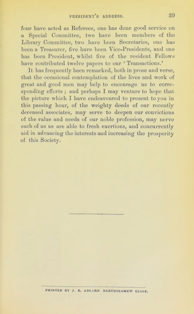 four have acted as Referees, one has done good service on a Special Committee, two have been members of the Library Committee, two have been Secretaries, one has been a Treasurer, five have been Vice-Presidents, and one has been President, whilst five of the resident Fellows have contributed twelve papers to our ' Transactions.' It has frequently been remarked, both in prose and verse, that the occasional contemplation of the lives and work of great and good men may help to encourage us to corre- sponding efforts ; and perhaps I may venture to hope that the picture which I have endeavoured to present to you in this passing hour, of the weighty deeds of our recently deceased associates, may serv^e to deepen our convictions of the value and needs of our noble profession, may nerve such of us as are able to fresh exertions, and concurrently aid in advancing the interests and increasing the prosperity of this Society. PRINTED BY J. E. ADLARD BARTHOLOMEW CLOSE.