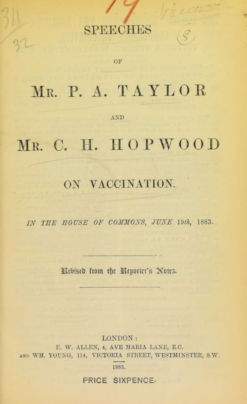 SPEECHES OF Me. p. a. TAYLOE AND Me. C. IL hop wood ON VACCINATION. IN THE HOUSE OF COMMONS, JUNE mh, 1883. ItlcbtsclJ from lUtportcv's Notes. LONDON: E. W. ALLEN, 4, AVE MARIA LANE, E.G. AND WM. YOUNG, 114, VICTORIA STREET, WESTMINSTER, S.W, 1883. PRICE SIXPENCE.