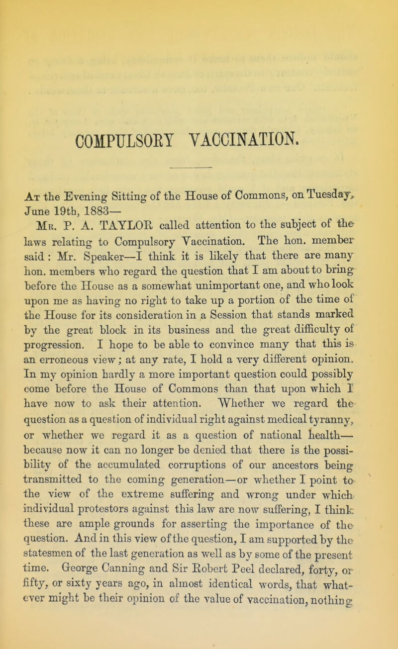 COMPULSOKY VACCINATION. At the Evening Sitting of the House of Commons, on Tuesdaj^ June 19th, 1883— Mr. p. a. TAYLOR called attention to the subject of the laws relating to Compulsory Yaccination. The hon. member said : Mr. Speaker—I think it is likely that there are many hon. members who regard the question that I am about to briag before the House as a somewhat unimportant one, and who look upon me as having no right to take up a portion of the time of the House for its consideration in a Session that stands marked by the great block in its business and the great dif&culty of progression. I hope to be able to convince many that this is an erroneous view; at any rate, I hold a very different opinion. In my opinion hardly a more important question could possibly come before the House of Commons than that upon which 1 have now to ask their attention. Whether we regard the question as a question of individual right against medical tyranny, or whether we regard it as a question of national health— because now it can no longer be denied that there is the possi- bility of the accumulated corruptions of our ancestors being transmitted to the coming generation—or whether I point to the view of the extreme suffering and wrong under which individual protestors against this law are now suffering, I think these are ample grounds for asserting the importance of the question. And in this view of the question, I am supported by the statesmen of the last generation as well as by some of the present time. George Canning and Sir Robert Peel declared, forty, or fifty, or sixty years ago, in almost identical words, that what- ever might be their opinion of the value of vaccination, nothing