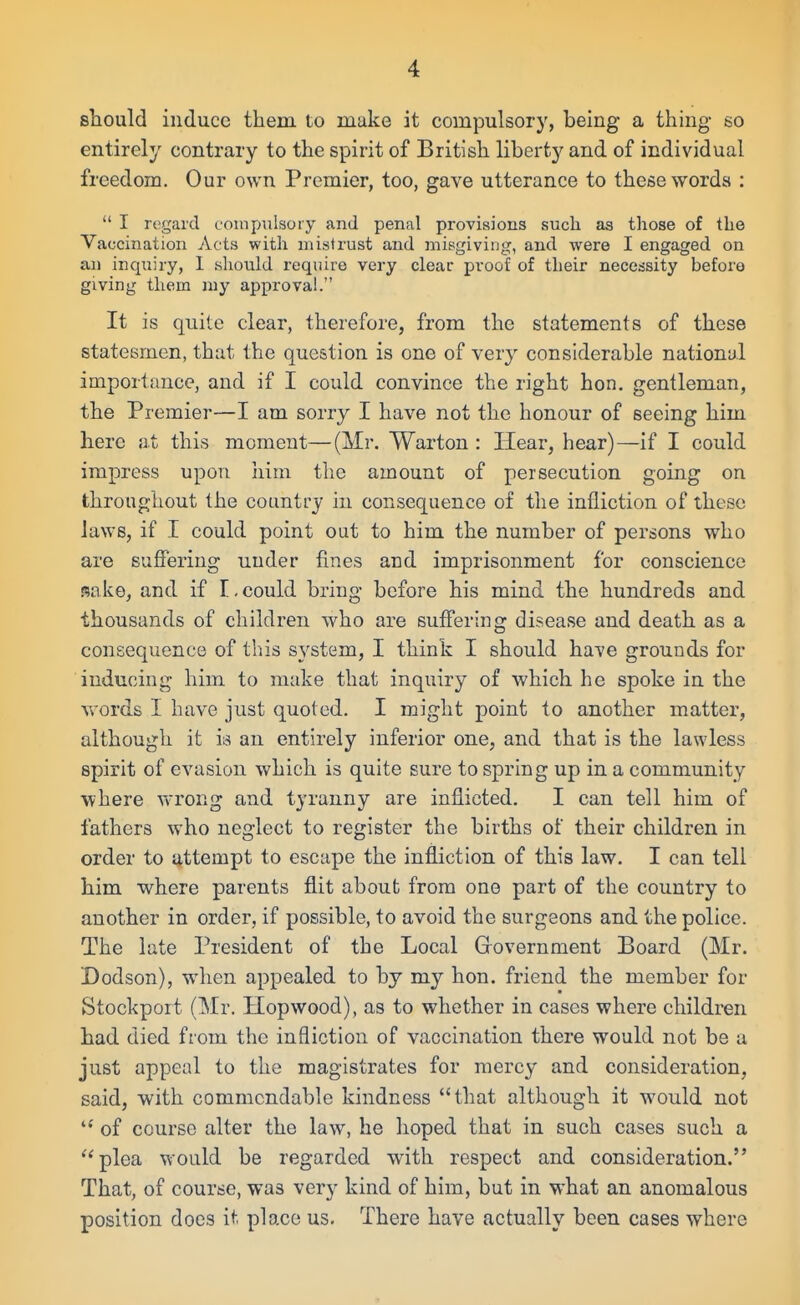 sbould induce them to make it compulsory, being a thing so entirely contrary to the spirit of British liberty and of individual freedom. Our own Premier, too, gave utterance to these words : I regard compulsory and penal provisions such as those of the Vaccination Acts with mistrust and misgiving, and were I engaged on an inquiry, 1 should require very clear proof of their necessity before giving them my approval. It is quite clear, therefore, from the statements of these statesmen, that the que&tion is one of very considerable national importance, and if I could convince the right hon. gentleman, the Premier—I am sorry I have not the honour of seeing him here at this moment—(Mr. Warton : Hear, hear)—if I could impress upon him the amount of persecution going on throughout the country in consequence of the infliction of these laws, if I could point out to him the number of persons who are suffering under fines and imprisonment for conscience mko, and if I,could bring before his mind the hundreds and thousands of children who are suffering disease and death as a consequence of this system, I think I should have grounds for inducing him to make that inquiry of which he spoke in the words I have just quoted. I might point to another matter, although it ia an entirely inferior one, and that is the lawless spirit of evasion which is quite sure to spring up in a community where vvrong and tyranny are inflicted. I can tell him of fathers who neglect to register the births of their children in order to attempt to escape the infliction of this law. I can tell him where parents flit about from one part of the country to another in order, if possible, to avoid the surgeons and the police. The late President of the Local Glovernment Board (Mr, Dodson), when appealed to by my hon. friend the member for Stockport (Mr. Hopwood), as to whether in cases where children had died from the infliction of vaccination there would not be a just appeal to the magistrates for mercy and consideration, said, with commendable kindness that although it would not of course alter the law, he hoped that in such cases such a plea would be regarded with respect and consideration. That, of course, was very kind of him, but in what an anomalous position does it place us. There have actually been cases where