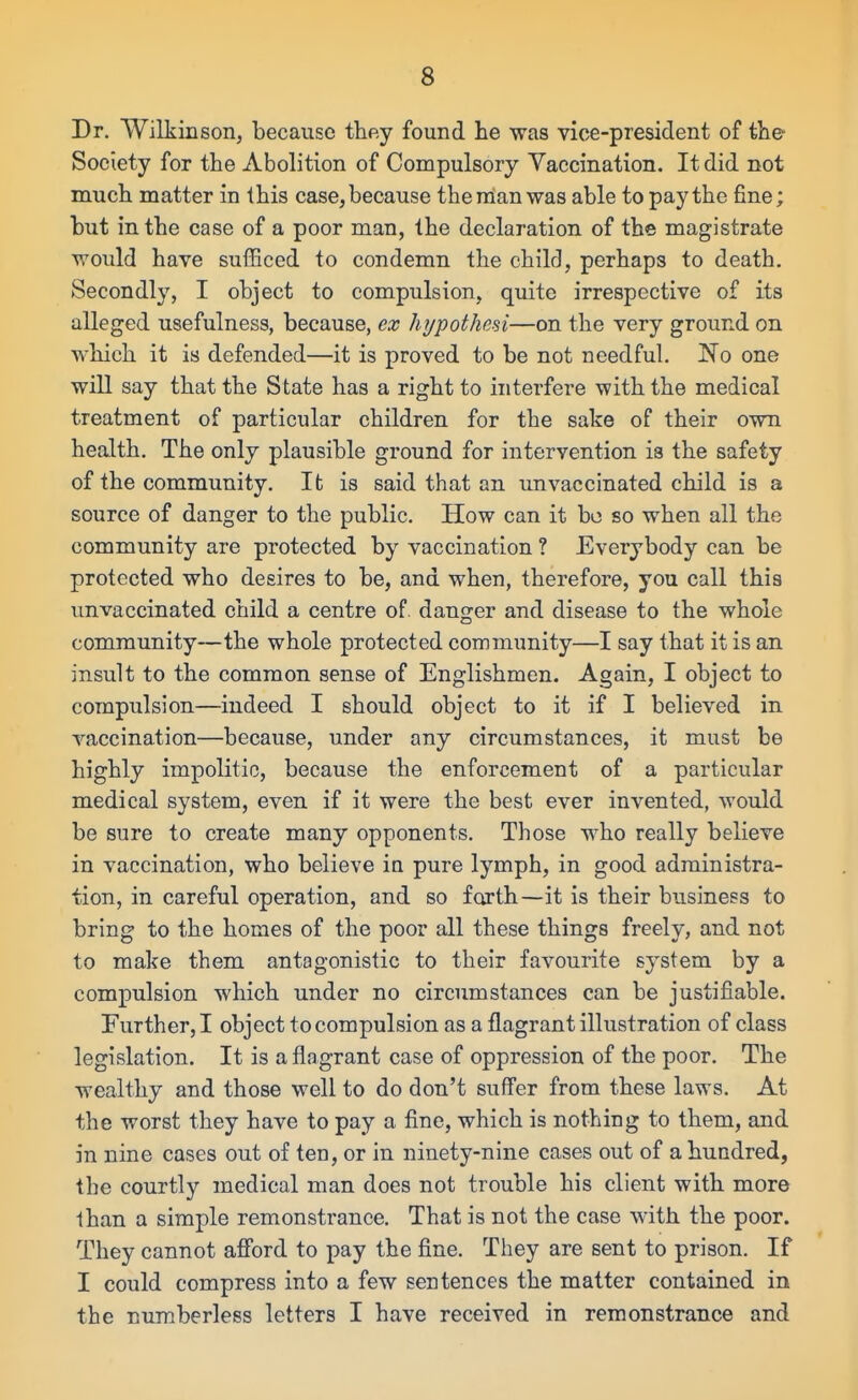 Dr. Wilkinson, because they found he was vice-president of the- Society for the Abolition of Compulsory Vaccination. It did not much matter in this case, because the man was able to pay the fine; but in the case of a poor man, the declaration of the magistrate would have sufficed to condemn the child, perhaps to death. Secondly, I object to compulsion, quite irrespective of its alleged usefulness, because, ex hypothesi—on the very ground on which it is defended—it is proved to be not needful. No one will say that the State has a right to interfere with the medical treatment of particular children for the sake of their own health. The only plausible ground for intervention is the safety of the community. It is said that an unvaccinated child is a source of danger to the public. How can it bo so when all the community are protected by vaccination ? Everybody can be protected who desires to be, and when, therefore, you call this unvaccinated child a centre of danger and disease to the whole community—the whole protected community—I say that it is an insult to the common sense of Englishmen. Again, I object to compulsion—indeed I should object to it if I believed in vaccination—because, under any circumstances, it must be highly impolitic, because the enforcement of a particular medical system, even if it were the best ever invented, would be sure to create many opponents. Those who really believe in vaccination, who believe ia pure lymph, in good administra- tion, in careful operation, and so forth—it is their business to bring to the homes of the poor all these things freely, and not to make them antagonistic to their favourite system by a compulsion which under no circumstances can be justifiable. Further, I object to compulsion as a flagrant illustration of class legislation. It is a flagrant case of oppression of the poor. The wealthy and those well to do don't suffer from these laws. At the worst they have to pay a fine, which is nothing to them, and in nine cases out of ten, or in ninety-nine cases out of a hundred, the courtly medical man does not trouble his client with more lhan a simple remonstrance. That is not the case with the poor. They cannot afibrd to pay the fine. They are sent to prison. If I could compress into a few sentences the matter contained in the numberless letters I have received in remonstrance and