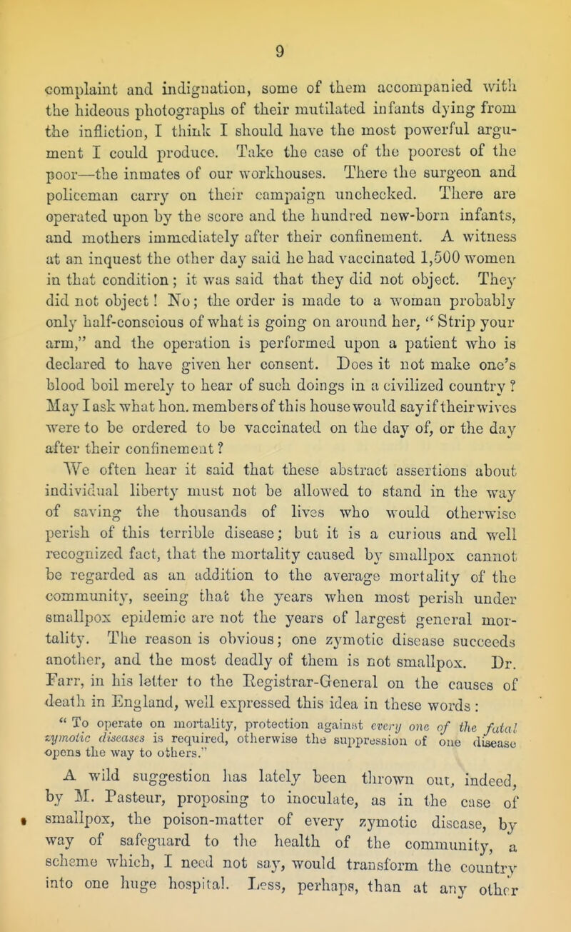 complaint and indignation, some of them accompanied with the hideous photographs of their mutilated infants dying from the infliction, I think I should have the most powerful argu- ment I could produce. Take the case of the poorest of the poor—the inmates of our workhouses. There the surgeon and policeman carry on their campaign unchecked. There are operated upon hy the score and the hundred new-born infants, and mothers immediately after their confinement. A witness at an inquest the other day said he had vaccinated 1,500 women in that condition; it was said that they did not object. The)' did not object! No; the order is made to a woman probably only half-conscious of what is going on around her.  Strip your arm, and the operation is performed upon a patient who is declared to have given her consent. Does it not make one's blood boil merely to hear of such doings in a civilized country ? May lask what hon. membersof this housewould say if their wives were to be ordered to be vaccinated on the day of, or the day after their conlinement ? We often hear it said that these abstract assertions about individual liberty must not be allowed to stand in the way of saving the thousands of lives who would otherwise perish of this terrible disease; but it is a curious and well recognized fact, that the mortality caused by smallpox cannot be regarded as an addition to the average mortality of the community, seeing that the years when most perish under smallpox epidemic are not the years of largest general mor- tality. The reason is obvious; one zymotic disease succeeds another, and the most deadly of them is not smallpox. Dr. Farr, in his letter to the Eegistrar-General on the causes of death in England, well expressed this idea in these words:  To operate on mortality, protection against every one of the fatal zymotic diseases is required, otherwise the suppression of one disease opens the way to others. A wild suggestion lias lately been tlirown our, indeed, by M. Pasteur, proposing to inoculate, as in the case of t smallpox, the poison-matter of every zymotic disease, by way of safeguard to tlie liealth of the community, a scheme which, I need not say, would transform the country into one huge hospital. Less, perhaps, than at any other