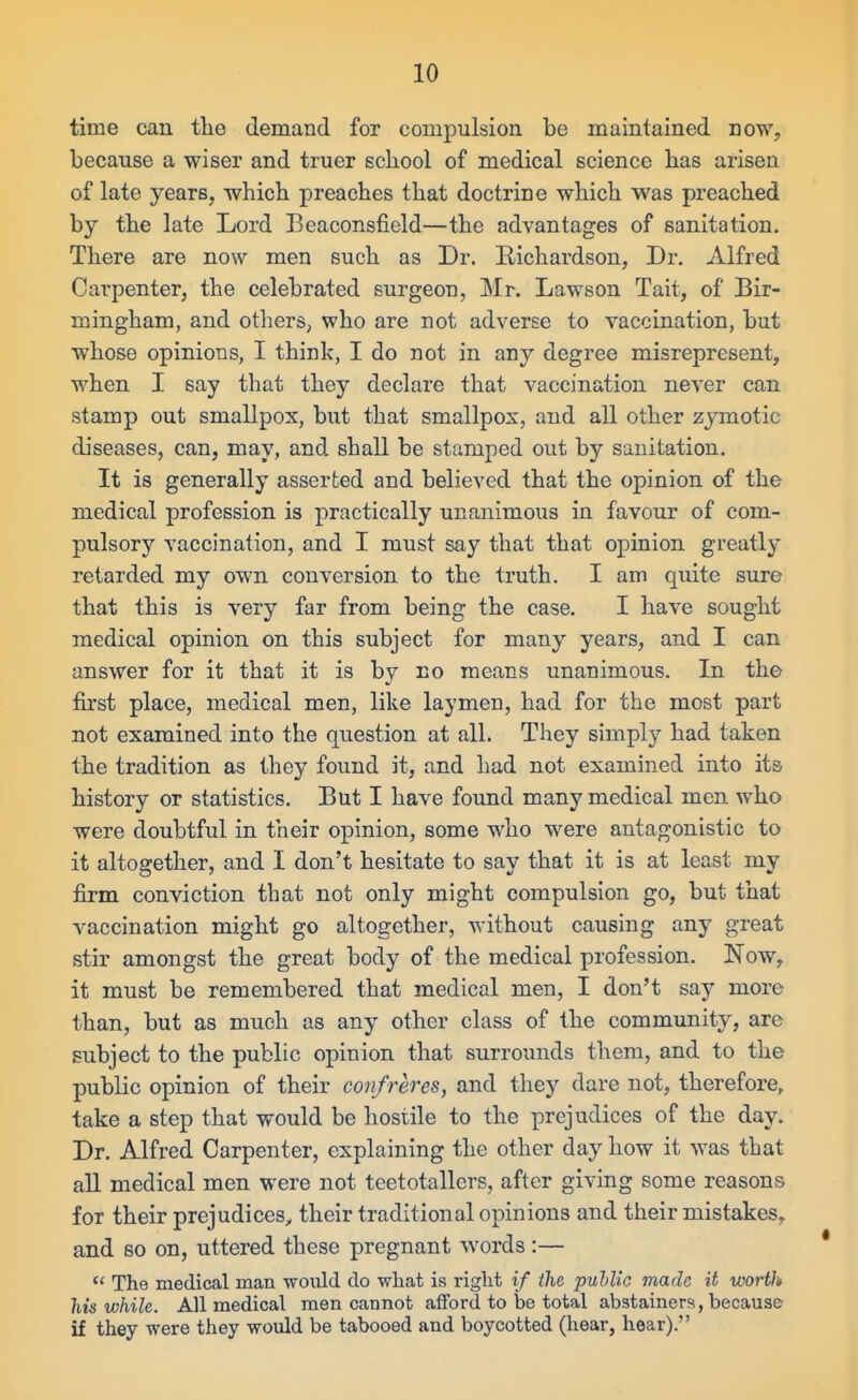 time can the demand for compulsion be maintained now, because a wiser and truer school of medical science has arisen of late years, -which preaches that doctrine which was preached by the late Lord Beaconsfield—the advantages of sanitation. There are now men such as Dr. Richardson, Dr. Alfred Carpenter, the celebrated surgeon, Mr. Lawson Tait, of Bir- mingham, and others, who are not adverse to vaccination, but whose opinions, I think, I do not in any degree misrepresent, when I say that they declare that vaccination never can stamp out smallpox, but that smallpox, and all other zymotic diseases, can, may, and shall be stamped out by sanitation. It is generally asserted and believed that the opinion of the medical profession is practically unanimous in favour of com- pulsory vaccination, and I must say that that opinion greatl}* retarded my own conversion to the truth. I am quite sure that this is very far from being the case. I have sought medical opinion on this subject for many years, and I can answer for it that it is by no means unanimous. In the first place, medical men, like laymen, had for the most part not examined into the question at all. They simply had taken the tradition as they found it, and had not examined into its history or statistics. But I have found many medical men who were doubtful in their opinion, some who were antagonistic to it altogether, and I don't hesitate to say that it is at least my firm conviction that not only might compulsion go, but that vaccination might go altogether, without causing any great stir amongst the great body of the medical profession. Now, it must be remembered that medical men, I don't say more than, but as much as any other class of the community, arc subject to the public opinion that surrounds them, and to the public opinion of their confreres, and they dare not, therefore, take a step that would be hostile to the prejudices of the day. Dr. Alfred Carpenter, explaining the other day how it was that all medical men were not teetotallers, after giving some reasons for their prejudices, their traditional opinions and their mistakes, and so on, uttered these pregnant words:—  The medical man -would do what is right if the puhllc made it worth his while. All medical men cannot afford to be total abstainers, because if they were they would be tabooed and boycotted (hear, hear).