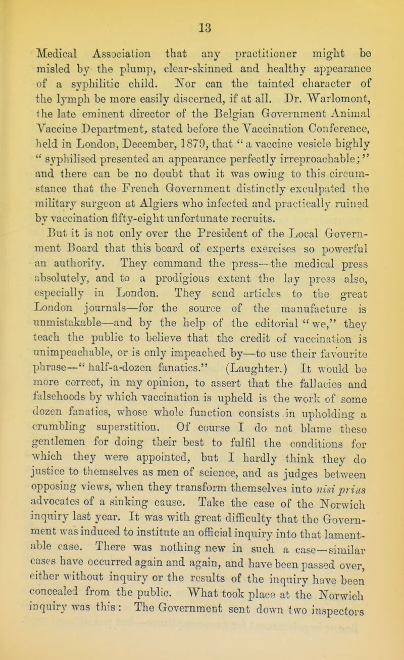 Medical Association that any practitioner might bo misled by the plump, clear-skinned and healthy appearance of a syphilitic child. JNTor can the tainted character of the lymph be more easily discerned, if at all. Dr. Warlomont, the late eminent director of the Belgian Government Animal Vaccine Department, stated before the Vaccination Conference, held in London, December, 1879, that  a vaccine vesicle highly  syphilised presented an appearance perfectly irreproachable; and there can be no doubt that it was owing to this circum- stance that the French Government distinctly exculpated the military surgeon at Algiers who infected and practically ruined by vaccination fifty-eight unfortunate recruits. P>ut it is not only over th.e President of the Local Govern- ment Board that this board of experts exercises so powerful an authority. They command the press—the medical press absolutely, and to a prodigious extent the lay press also, especially in London. They send articles to the great London journals—for the source of the munufacture is unmistakable—and by the help of the editorial  we, they teach tlie public to believe that the credit of vaccination is xm impeach able, or is only impeached by—to use their favourite phrase— half-a-dozen fanatics. (Laughter.) Lt would be more correct, in my opinion, to assert that the fallacies and falsehoods by which vaccination is upheld is the work of some dozen fanatics, whose whole function consists in upholding a crumbling superstition. Of course I do not blame these gentlemen for doing their best to fulfil the conditions for which they were appointed, but I hardly think they do justice to themselves as men of science, and as judges between opposing views, when they transform themselves into nisi prids advocates of a sinking cause. Take the case of the ^N'orwich inquiry last year. It was with great difficulty that the Govern- ment was induced to institute an official inquiry into that lament- able case. There was nothing new in such a case—similar cases have occurred again and again, and have been passed over, cither without inquiry or the results of the inquiry have been concealed from the public. What took place at the Norwich inquiry was this: The Government sent down two inspectors