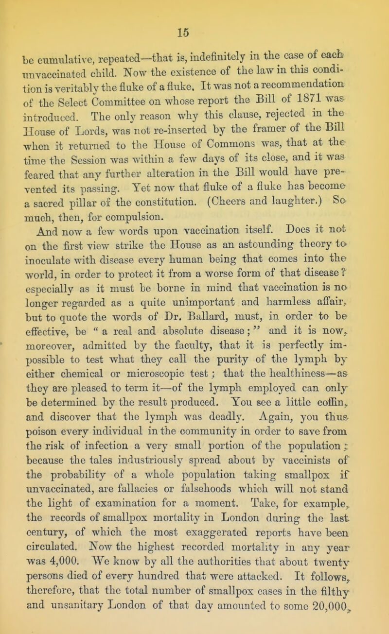 be cumulative, repeated—that is, indefinitely in the case of eacb imvaccinated child. Now the existence of the law in this condi- tion is veritably the fluke of a fluke. It was not a recommendation of the Select Committee on whose report the Bill of 1871 was introduced. The only reason why this clause, rejected in the House of Lords, was not re-inserted by the framer of the Bill when it returned to the House of Commons was, that at the time the Session was within a few days of its close, and it was feared that any further alteration in the Bill would have pre- vented its passing. Yet now that fluke of a fluke has become a sacred pillar of the constitution. (Cheers and laughter.) Sa much, then, for compulsion. And now a few words upon vaccination itself. Does it not on the first view strike the House as an astounding theory to inoculate with disease every human being that comes into the world, in order to protect it from a worse form of that disease ? especially as it must be borne in mind that vaccination is no longer regarded as a quite unimportant and harmless afi'air, but to quote the words of Dr. Ballard, must, in order to be efiective, be  a real and absolute disease;  and it is now,, moreover, admitted by the faculty, that it is perfectly im- possible to test what they call the purity of the lymph by either chemical or microscopic test; that the healthiness—as they are pleased to term it—of the lymph employed can only be determined by the result produced. You see a little coffin, and discover that the lymph was deadly. Again, you thu& poison every individual in the community in order to save from the risk of infection a very small portion of the population ; because the tales industriously spread about by vaccinists of the probability of a whole population taking smallpox if unvaccinated, are fallacies or falsehoods which will not stand the light of examination for a moment. Take, for example, the records of smallpox mortality in London during the last century, of which the most exaggerated reports have been circulated. Now the highest recorded mortality in any year was 4,000. We know by all the authorities that about twenty persons died of every hundred that were attacked. It follows, therefore, that the total number of smallpox cases in the filthy and unsanitary London of that day amounted to some 20,000^.