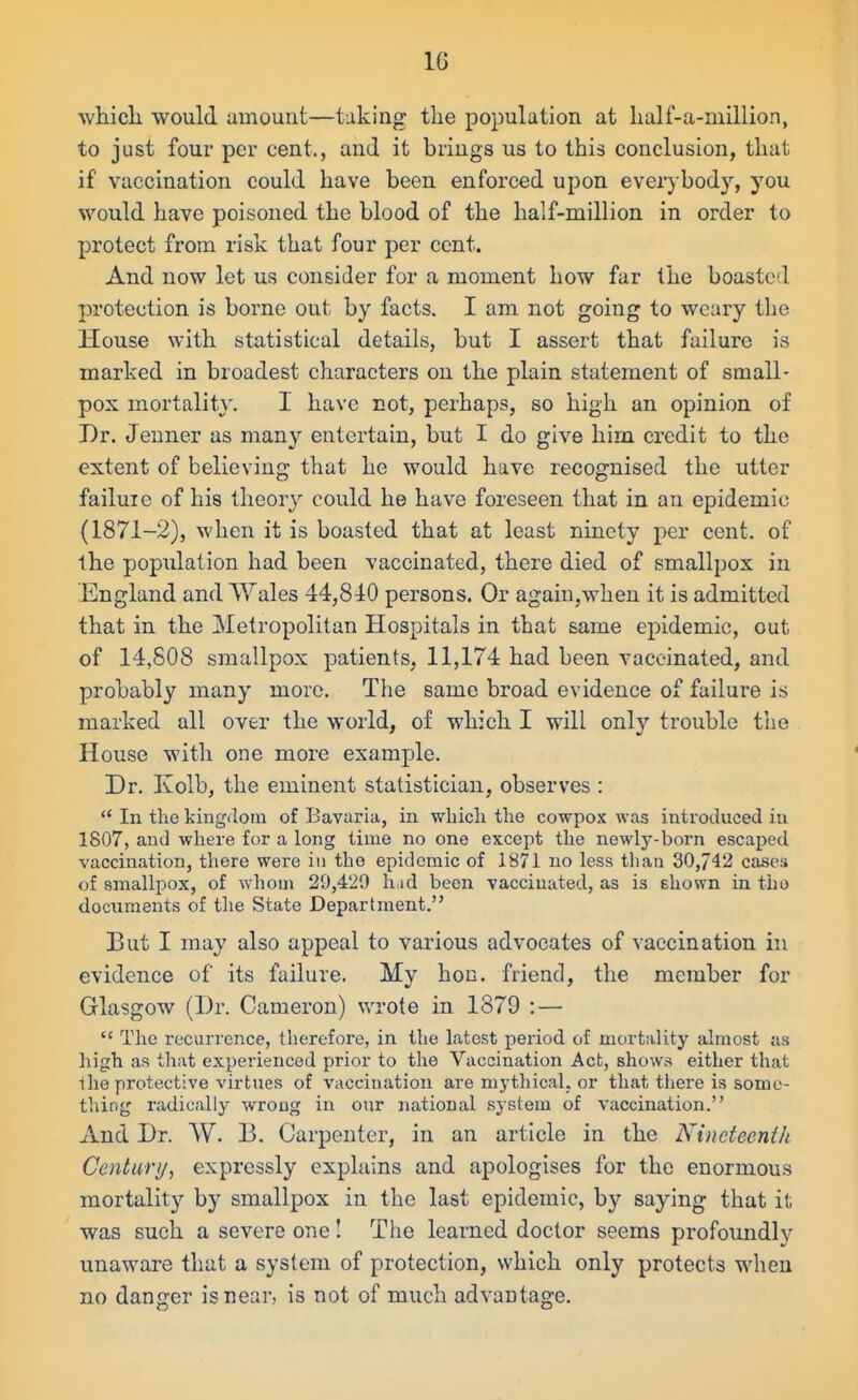 whicli would amount—taking the population at lialf-a-million, to just four per cent., and it brings us to this conclusion, that if vaccination could have been enforced upon everybody, you would have poisoned the blood of the half-million in order to protect from risk that four per cent. And now let us consider for a moment how far the boasted protection is borne out by facts. I am not going to weary the House M'ith statistical details, but I assert that failure is marked in broadest characters on the plain statement of small- pox mortality. I have not, perhaps, so high an opinion of Dr. Jenner as many entertain, but I do give him credit to the extent of believing that he would have recognised the utter failuie of his tlieor}^ could he have foreseen that in an epidemic (1871-2), when it is boasted that at least ninety per cent, of the popidation had been vaccinated, there died of smallpox in England and Wales 44,840 persons. Or agaiu,when it is admitted that in the Metropolitan Hospitals in that same epidemic, out of 14,808 smallpox patients, 11,174 had been vaccinated, and probably many more. The same broad evidence of failure is marked all over the world, of which I will only trouble the House with one more example. Dr. Kolb, the eminent statistician, observes : In the kingdom of Bavaria, in -wliicli the cowpox was introduced in 1807, and where for a long time no one except the newly-born escaped vaccination, there were in the epidemic of 1871 no less than 30,742 cases of smallpox, of whom 29,429 h id been vaccinated, as is ehown in tbo documents of the State Department. But I may also appeal to various advocates of vaccination in evidence of its failure. My hon. friend, the member for Glasgow (Dr. Cameron) wrote in 1879 : — The recurrence, therefore, in the latest period of mortality almost as high as that experienced prior to the Vaccination Act, shows either that the protective virtues of vaccination are mythical, or that there is some- thing radically wroug in our national system of vaccination. xind Dr. W. B. Carpenter, in an article in the Nineteenth Century, expressly explains and apologises for the enormous mortalit}'- by smallpox in the last epidemic, by saying that it was such a severe one! The learned doctor seems profoundlv unaware that a system of protection, which only protects when no danger is near, is not of much advantage.