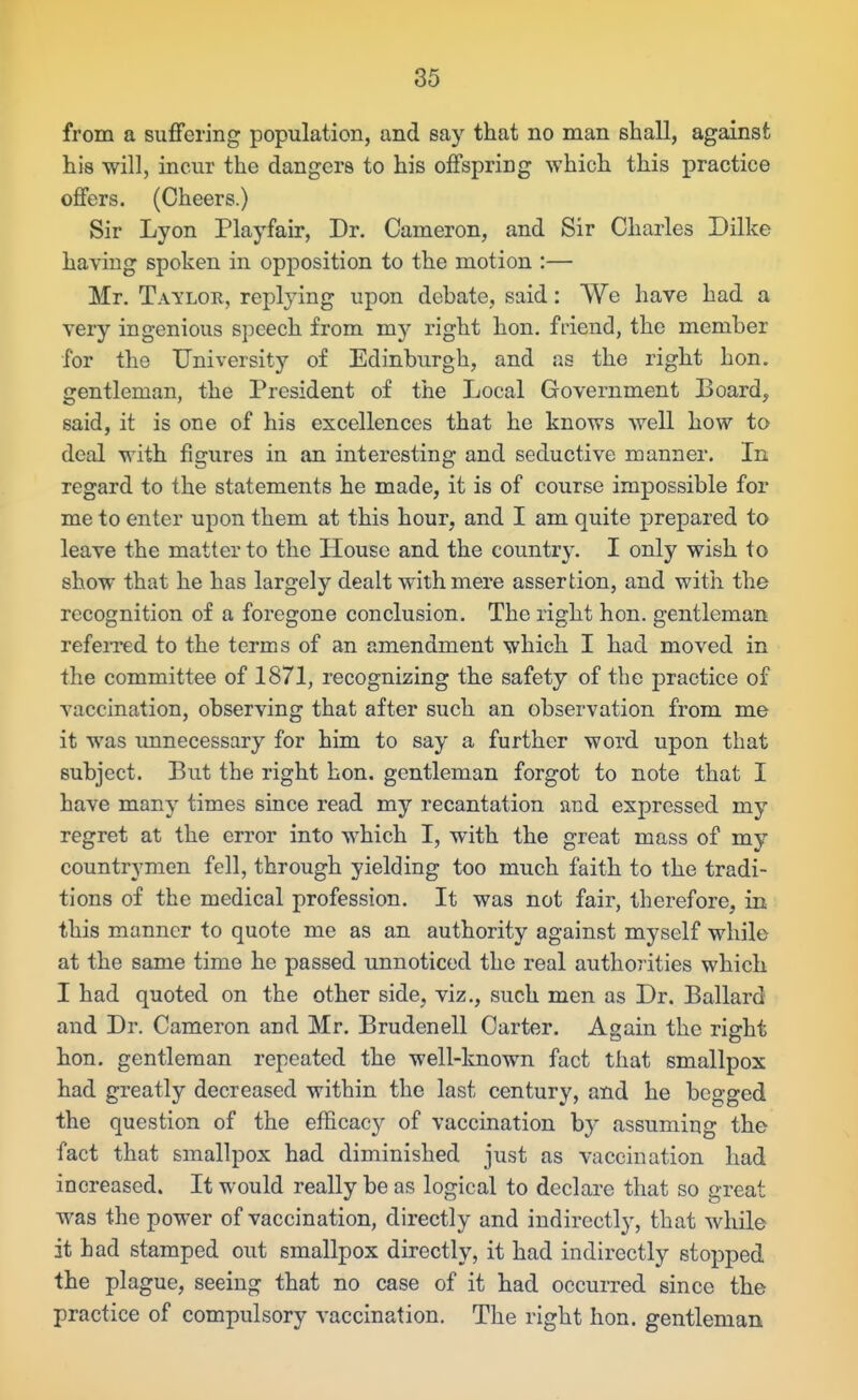 from a suffering population, and say that no man shall, against his will, incur the dangers to his offspring which this practice offers. (Cheers.) Sir Lyon Playfair, Dr. Cameron, and Sir Charles Dilke having spoken in opposition to the motion :— Mr. Taylor, replying upon debate, said: We have had a very ingenious speech from my right hon. friend, the member for the University of Edinburgh, and as the right hon. gentleman, the President of the Local Government Board, said, it is one of his excellences that he knows well how to deal with figures in an interesting and seductive manner. In regard to the statements he made, it is of course impossible for me to enter upon them at this hour, and I am quite prepared to leave the matter to the House and the country. I only wish to show that he has largely dealt with mere assertion, and with the recognition of a foregone conclusion. The right hon. gentleman refeiTed to the terms of an amendment which I had moved in the committee of 1871, recognizing the safety of the practice of vaccination, observing that after such an observation from me it was unnecessary for him to say a further word upon that subject. But the right hon. gentleman forgot to note that I have many times since read my recantation and expressed my regret at the error into which I, with the great mass of my countrymen fell, through yielding too much faith to the tradi- tions of the medical profession. It was not fair, therefore, in this manner to quote me as an authority against myself while at the same time he passed unnoticed the real authorities which I had quoted on the other side, viz., such men as Dr. Ballard and Dr. Cameron and Mr. Brudenell Carter. Again the right hon, gentleman repeated the well-known fact that smallpox had greatly decreased within the last century, and he begged the question of the efficacy of vaccination by assuming the fact that smallpox had diminished just as vaccination had increased. It would really be as logical to declare that so great was the power of vaccination, directly and indirectly, that while it had stamped out smallpox directly, it had indirectly stopped the plague, seeing that no case of it had occurred since the practice of compulsory vaccination. The right hon. gentleman