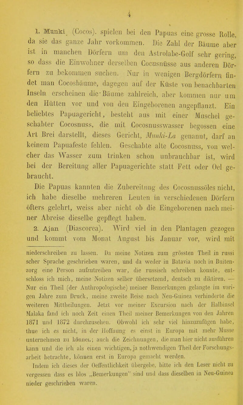 1. Munki (Cocos). spielen bei den Papuas eine grosse Rolle, da sie das ganze Jahr vorkommen. Die ZabI der Bäume aber ist in mancben Dörfern um den Aslrolabe-Golf sehr gerinn, so dass die Einwohner derse!])en Cocusnüsse aus anderen Dör- fern zu bekommen suchen. Nur in wenigen Bergdörfern fin- det man Cocosbäume, dagegen auf der Küste von ])enachbarten Inseln erscheinen die Bäume zahlreich, aber kommen nur um den Hütten vor und von deu Eingeborenen angepflanzt. Ein beliebtes Papuagericht, besteht aus mit einer Muschel ge- schabter Cocosnuss, die mit Cocosnusswasser begossen eine Art Brei darstellt, dieses Gericht, Munki-La genannt, darf an keinem Papuafeste fehlen. Geschabte alte Cocosnuss, von wel- cher das Wasser zum trinken schon unbrauchbar ist, wird bei der Bereitung aller Papuagerichte statt Fett oder Oel ge- braucht. Die Papuas kannten die Zubereitung des Cocosnussöles nicht, ich habe dieselbe mehreren Leuten in verschiedenen Dörfern öfters gelehrl, weiss aber nicht ob die Eingeborenen nach mei- ner Abreise dieselbe gepflegt haben. 2. Ajan (Diascorea). Wird viel in den Plantagen gezogen und kommt vom Monat August bis Januar vor, wird mit niederschreiben zu lassen. Da meine Notizen zum grösslen Theil in russi scher Sprache geschrieben waren, und da weder in Balavia noch in Buiten- zorg eine Person aufzutreiben war, die russisch schreiben konnte, ent- schloss ich mich, meine Notizen selber übersetzend, deutsch zu dikliren. — Nur ein Theil (der Anthropologische) meiner Bemerkungen gelangte im vori- gen Jahre zum Druck, meine zweite Reise nach Neu-Guinea verhinderte die weiteren Milllieilungen. Jetzt vor meiner Excursion nach der Halbinsel Malaka fand ich nocli Zeit einen Theil meiner Bemerkungen von den Jahren 1871 und 1872 durchzusehen. Obwohl ich sehr viel hinzuzufügen habe. Ihue ich es nicht, in der Hoffnung es einst in Europa mit mehr Müsse unternehmen zu könnei.; auch die Zeichnungen, die man hier nicht ausführen kann und die ich als einen wichtigen, ja nothwendigen Theil der Forschungs- arbeit betrachte, können erst in Europa gemacht werden. Indem ich dieses der Oeflenllichkeit übergebe, bitte ich den Leser nicht zu vergessen dass es blos „Bemerkungen sind und dass dieselben in Neu-Guinea nieder geschrieben waren.