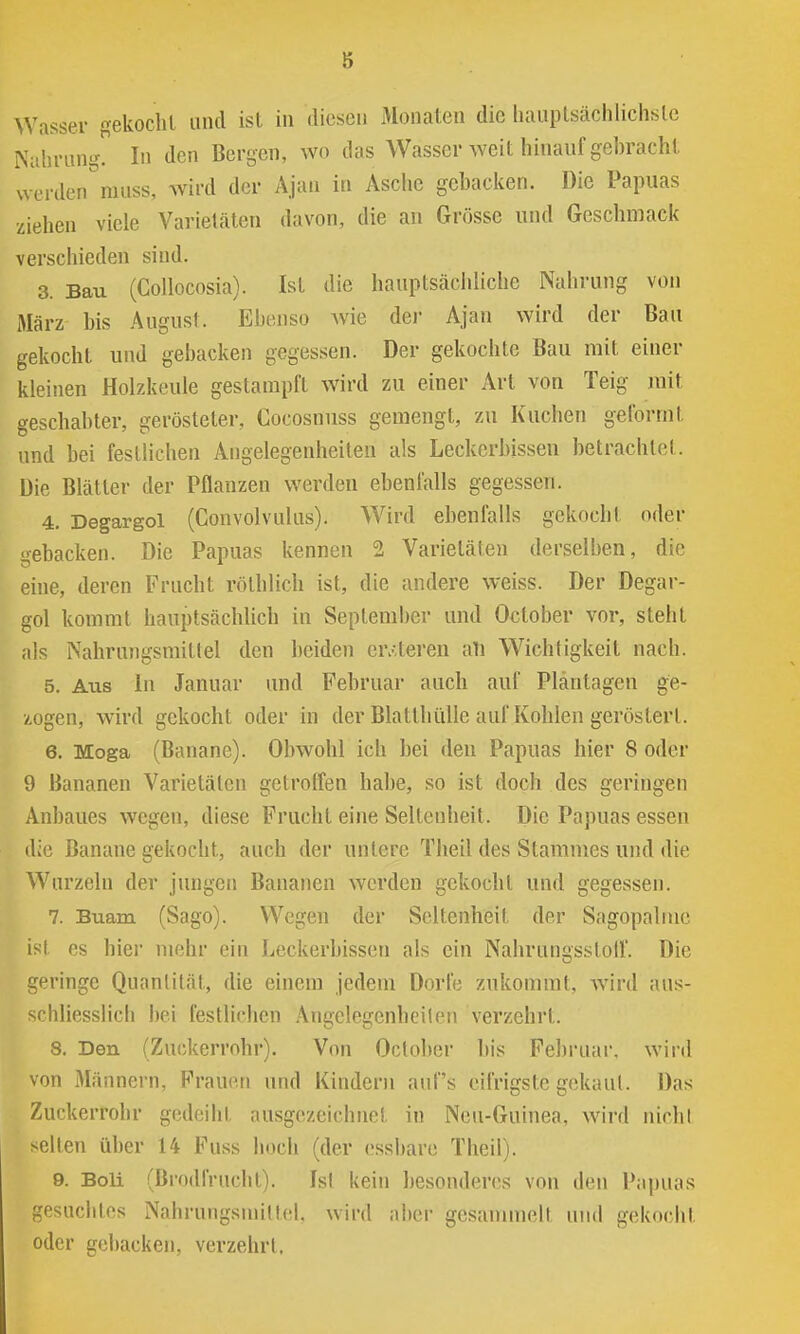 Wasser gekocht und ist in diesen Monaten die luuiptsächlichslc Nahrung. In den Bergen, wo das Wasser weit hinanfgehracht werden rauss, wird der Ajau in Äsclie gcbacicen. Die Papuas ziehen viele Varietäten davon, die an Grösse und Geschmack verschieden sind. 3. Bau (Collocosia). Ist die hauptsächhche Nahrung von März bis August. Ebenso wie dei Ajau wird der Bau gekocht und gebacken gegessen. Der gekochte Bau mit einer kleinen Holzkeule gestampft wird zu einer Art von Teig juit geschabter, gerösteter, Cocosnuss gemengt, zu Kuchen geformt und bei festlichen Angelegenheiten als Leckerbissen betrachtet. Die Blätter der Pflanzen werden ebenfalls gegessen. 4. Degargol (Convolvulus). Wird ebenfalls gekocht oder gebacken. Die Papuas kennen 2 Varietäten derselben, die eine, deren Frucht röthlich ist, die andere weiss. Der Degar- gol kommt hauptsächlich in September und October vor, steht als Nahrungsmittel den beiden er.Ueren all Wichtigkeit nach. 5. Aus In Januar und Februar auch auf Pläntagen ge- zogen, W'ird gekocht oder in der Blatthiille auf Kohlen gerösterl. 6. Moga (Banane). Obwohl ich bei den Papuas hier 8 oder 9 Bananen Varietäten gctrolfen habe, so ist doch des geringen Anbaues wegen, diese Frucht eine Seltenheit. Die Papuas essen die Banane gekocht, auch der untere Theil des Stammes und die Wurzeln der jungen Bananen werden gekocht und gegessen. 7. Buam (Sago). Wegen der Seltenheit der Sagopalme ist es hier mehr ein Leckerbissen als ein Nahrungsstoil. Die geringe Quantität, die einem jedem Dorfe zukommt, wird aus- chliesslich bei festlichen .\ngelegenheilen verzehrt. 8. Den (Zuckerrohr). Von Oclober bis Februar, wird von Männern, Frauen und Kindern auf's eifrigste gekaul. Das Zuckerrohr gedeiht ausgezeichnet in Ncu-Guinea, ward nichl selten über 14 Fuss hoch (der essbare Theil). 9. Boli (ßrodfrucht). Isl kein besonderes von den Papuas gesucbtos Nahrungsmilt(;l. \\'m\ nhav gesammelt uml gekocht oder gebacken, verzehrt,
