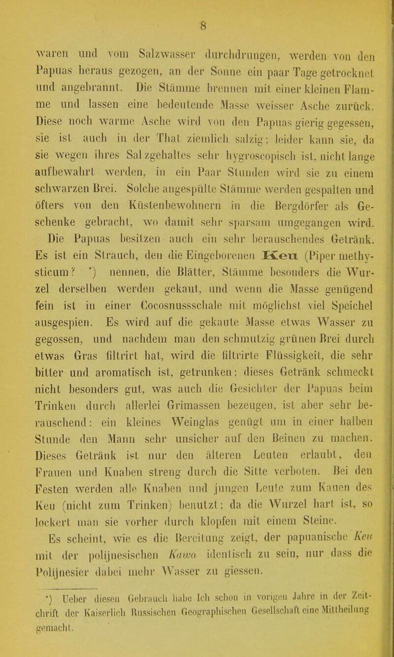 waren und vom Salzwasser (liirchdriingen, werden von den Papuas hei-aus gezogen, an der Sonne ein paar Tage getrocknel und angebrannt. Die Stämme 1)rcnnen mit einer kleinen Flam- me und lassen eine bedeutende Masse weisser Asche zurück. Diese noch warme Asche wird von den Papuas gierig gegessen, sie ist auch in der That ziemlicli salzig; leider kann sie, da sie wegen ihres Salzgehaltes sehr hygroscopisch ist, nicht lange aufbewahrt werden, in ein Paar Stundeji wird sie zu einem schwarzen Brei. Solche angespülte Slämme werden gespalten und öfters von den Küstenhewohnern in die Bergdörfer als Ge- schenke gebracht, wo damit sehr sparsam umgegangen wird. Die Papuas besitzen auch ein sehr berauschendes Getränk. Es ist ein Strauch, den die Eingeborenen Keix (Piper methy- sticum ? *) nennen, die Blätter, Slänmie besonders die Wur- zel derselben werden gekaut, und wenn die Masse genügend fein ist in einer Cocosnussschale mit möglichst viel Speichel ausgespien. Es wird auf die gekaute Masse etwas Wasser zu gegossen, und nachdem man den schmutzig grünen Brei durch etwas Gras filtrirt hat, wird die liltrirte Flüssigkeit, die sehr bitter und aromatisch ist, getrunken; dieses Getränk schmeckt nicht besonders gut, was auch die Gesichter der Papuas beim Trinken durch allerlei Grimassen bezeugen, ist aber sehr be- rauschend : ein kleines Weinglas genügt um in einer halben Stunde den Mann sehr unsicher auf den Beinen zu machen. Dieses Getränk ist nur den älteren Leuten erlaubt, den Frauen und Knaben streng durch die Sitte verboten. Bei den Festen werden alle Kiinl)en und jungen Leute zum Kauen des Keu (nicht zum Trinken) l»enulzt; da die Wurzel hart ist, so lockert man sie vorher durch klopfen mit einem Steine. Es scheint, wie es die Bereitung zeigt, der papnanischc Ken mit der polijnesischen lUitva idenlisch zu sein, nur dass die Polijnesier dabei mehr \Vasser zu giessen. *) Ucber diesen üi-braucU liabe Ich schon in vnri{;cii Jahre in der Zeit- chrift der Kaiserlich Russischen Geographischen Gesellscliafl eine MiUheiinng gemacht.