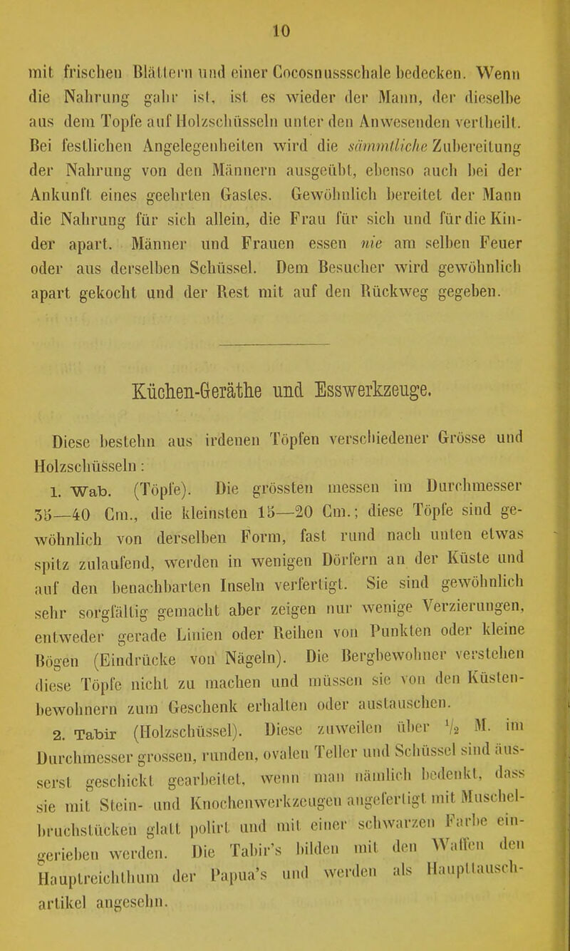 mit frischen BläUern und einer Cocosnussschale bedecken. Wenn die Nahrung gahr isl, ist, es wieder der Mann, der dieselbe aus dem Topie auf Holzschüssehi unter den Anwesenden verlheill. Bei festlichen Angelegenheiten wird die sämmlliclie Zubereitung der Nahrung von den Männern ausgeübt, ebenso auch bei der Ankunft eines geehrten Gastes. Gewöhnlich bereitet der Mann die Nahrung für sich allein, die Frau für sich und für die Kin- der apart. Männer und Frauen essen nie ara selben Feuer oder aus derselben Schüssel. Dem Besucher wird gewöhnlich apart gekocht und der Rest mit auf den Rückweg gegeben. Küclien-Gerätlie und Esswerkzeuge. Diese bestehn aus irdenen Töpfen verscliiedener Grösse und Holzschüsseln : 1. Wab. (Töpfe). Die grössten messen im Durchmesser 35—40 Cm., die kleinsten 15—20 Cm.; diese Töpfe sind ge- wöhnhch von derselben Form, fast rund nach unten etwas spitz zulaufend, werden in wenigen Dörfern an der Küste und auf den benachbarten Inseln verfertigt. Sie sind gewöhnlich sehr sorgfältig gemacht aber zeigen nur wenige Verzierungen, entweder gerade Linien oder Reihen von Punkten oder kleine Bögen (Eindrücke von Nägeln). Die Bergbewohner verstehen diese Töpfe nicht zu machen und müssen sie von den Küsten- bewohnern zum Geschenk erhalten oder austauschen. 2. Tabir (Ilolzschüssel). Diese zuweilen über V2 M. im Durchmesser grossen, runden, ovalen Teller und Schüssel sind äus- serst geschickt gearbeitet, wenn man nämlich bedenkt, dass sie mit Stein- und Knochenwerkzeugen angeferligt mit Muscbel- l)ruchstücken glatt polirt und mit einer schwarzen Farbe ein- gerieben werden. Die Tabir's bilden mit den Wallen den Hauptreichthum der Papua's und werden als Hauptlausch- artikel angesehn.