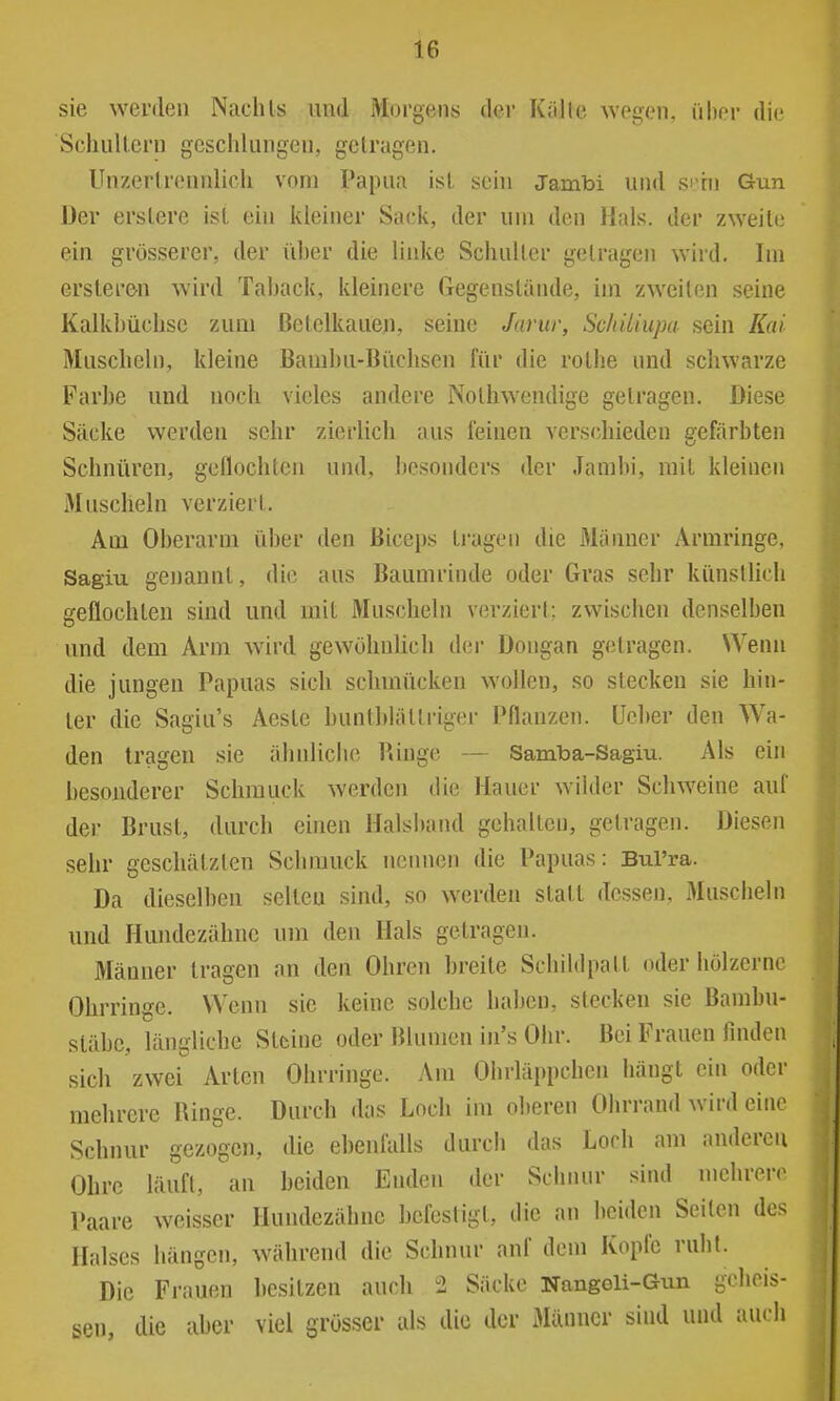 sie werden Nachts und Morgens der Kiille wegen, über die Schullern geschlungen, gelragen. Unzertrennlich vom Papua ist sein Jambi und si tu Gun Der erstere ist ein kleiner Sack, der um den Hals, der zweite ein grösserer, der über die linke Schulter getragen wird. Im ersteren wird Taback, kleinere Gegenstände, im zweiten seine Kalkbüchsc zum ßetelkauen, seine Jarur, Sc/tiUupa sein Kai Muscheln, kleine Bamhu-Büchsen für die rotlie und schwarze Farbe und noch vieles andere Nothwendige getragen. Diese Säcke werden sehr zierlich aus feinen vers(diieden gefärbten Schnüren, genochteii und, besonders der Jambi, mit kleinen Muscheln verziert. Am Oberarm über den Biceps ti-agen die Männer Armringe, Sagiu genannt, die aus Baumrinde oder Gras sehr künslHch geflochten sind und mit Muscheln verziert; zwischen denselben und dem Arm wird gewöhnlich der Dongan getragen. Wenn die jungen Papuas sich schmücken wollen, so stecken sie hin- ter die Sagiu's Aeste bunthlättriger Pflanzen, üeher den Wa- den tragen sie ähnliche Ringe — Samba-Sagiu. Als ein hesonderer Schmuck werden die Hauer Avilder Schweine auf der Brust, durch einen Halsband gehalten, getragen. Diesen sehr geschätzten Schmuck nennen die Papuas: Bul'ra. Da dieselben selten sind, so werden statt dessen, Muscheln und Hundezähne um den Hals getragen. Männer tragen an den Ohren hreite Schildpatt oder hölzerne Ohrringe. Wenn sie keine solche haben, stecken sie Bambu- stähe, längliche Steine oder Blumen in's Ohr. Bei Frauen finden sich zwei Arten Ohrringe. Am Ohrläppchen hängt ein oder mehrere Ringe. Durch das Loch im oberen Ohrrand wird eine Schnur gezogen, die ebenfalls durch das Loch am anderen Ohre läuft, an beiden Enden der Schnur sind mehrere Paare weisser Hundezähne befestigt, die an beiden Seiten des Halses hängen, während die Schnur auf dem Kopfe ruht. Die Frauen besitzen auch 2 Säcke NangGli-Gun gcheis- sen, die aber viel grösser als die der Männer sind und auch