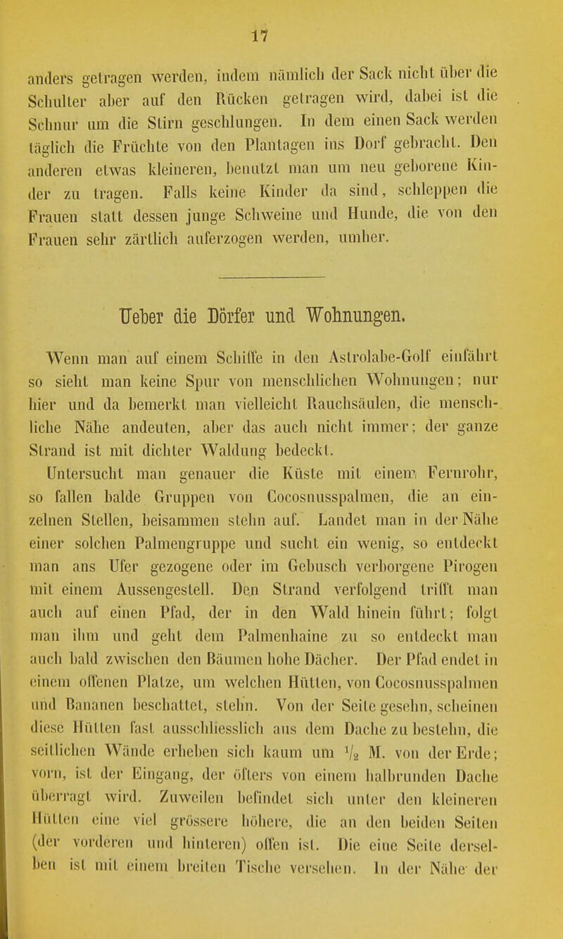anders getragen werden, indem nämlich der Sack nicht üher die Scluiller aber auf den Rücken gelragen wird, dabei ist die Schnur um die Stirn geschlungen. In dem einen Sack werden täglich die Früchte von den Planlagen ins Dorf gebracht. Den anderen etwas kleineren, benutzt man um neu geborene Kin- der zu tragen. Falls keine Kinder da sind, schleppen die Frauen statt dessen junge Schweine und Hunde, die von den Frauen sehr zärtlich auferzogen werden, umher. Ueber die Dörfer und Wohnungen. Wenn man auf einem Schiffe in den Astrolabe-Golf einfährt so sieht man keine Spur von menschlichen Wohnungen; nur hier und da bemerkt man vielleicht Rauchsäulen, die mensch- liche Nähe andeuten, aber das auch nicht immer; der ganze Strand ist mit dichter Waldung bedeckt. Uniersucht man genauer die Küste mit einemi Fernrohr, so fallen balde Gruppen von Cocosnusspalmen, die an ein- zelnen Stellen, beisammen slehn auf. Landet man in der Nähe einer solchen Palmengruppe und sucht ein wenig, so entdeckt man ans Ufer gezogene oder im Gebüsch verborgene Pirogen mit einem Aussengestell. Den Strand verfolgend trifft man auch auf einen Pfad, der in den Wald hinein führt; folgt man iiim und geht dem Palmenliaine zu so entdeckt mau auch bald zwischen den Bäumen hohe Dächer. Der Pfad endet in einem offenen Platze, um welchen Hütten, von Cocosnusspalmen und Bananen beschattet, stehn. Von der Seite gesehn, scheinen diese Hütten fast ausschliesslich aus dem Dache zu bestehn, die seitlichen Wände erheben sich kaum um V2 M. von der Erde; vorn, ist der Eingang, der öfters von einem halbrunden Dache überragt wird. Zuweilen befindet sich unter den kleineren Hütten eine viel grössere höhere, die an den beiden Seiten (der vorderen und hinteren) offen ist. Die eine Seite dersel- ben ist mit einem breiten Tische versehen. In der Nähe- der
