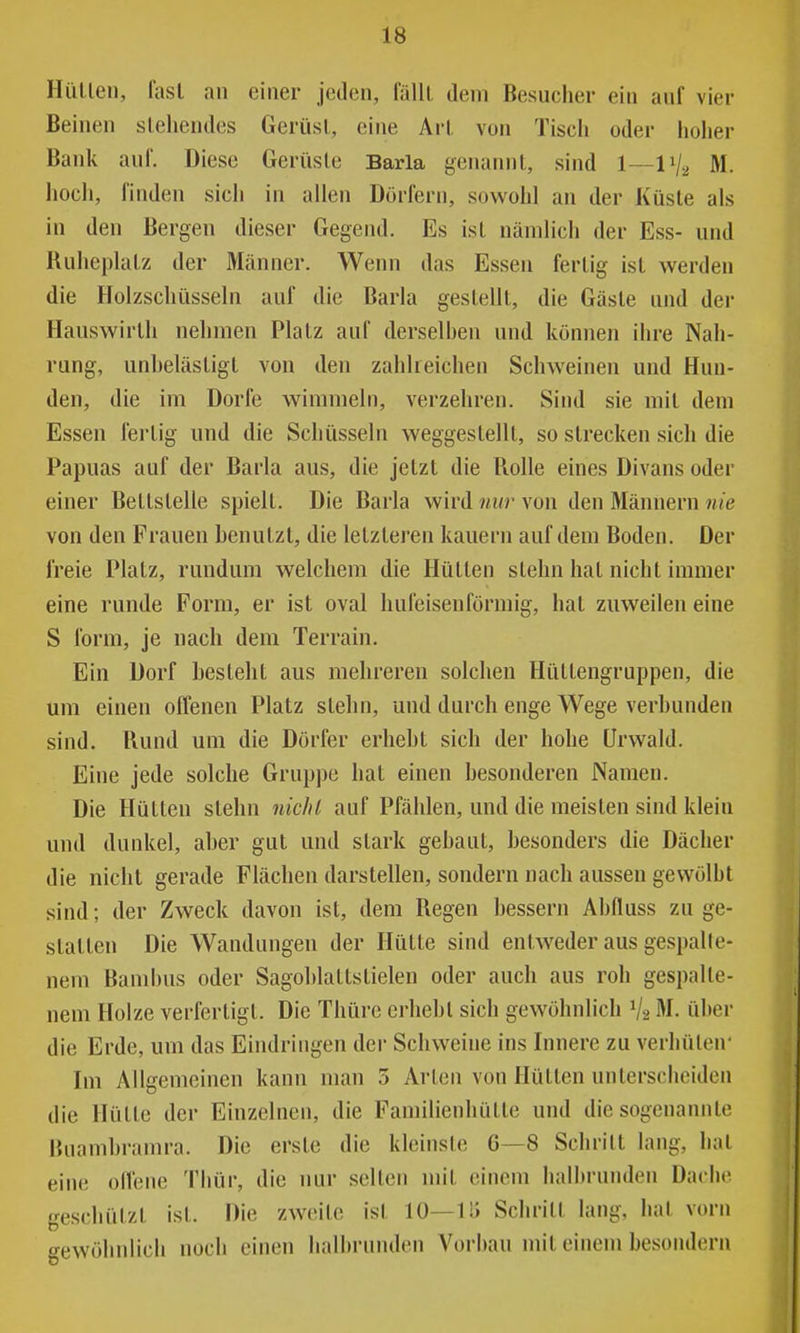 Hüllen, fasl an einer jeden, fälll dem Besucher ein auf vier Beinen slehendes Gerüsl, eine Arl von Tiscii oder hoher Bank auf. Diese Gerüsle Barla genannl, sind 1—1V2 M. hoch, linden sich in allen Dörfern, sowohl an der Küste als in den Bergen dieser Gegend. Es isl nämlich der Ess- und Ruheplalz der Männer. Wenn das Essen ferlig isl werden die Holzschüsseln auf die Barla geslelll, die Gäsle und der Hauswirlh nehmen Plalz auf derselhen und können ihre Nah- rung, unheläsligl von den zahlreichen Schweinen und Hun- den, die im Dorfe wimmeln, verzehren. Sind sie mil dem Essen ferlig und die Schüsseln weggeslelU, so strecken sich die Papuas auf der Barla aus, die jelzt die Rolle eines Divans oder einer Bellslelle spielt. Die Barla wird nur von den Männern nie von den Frauen henulzt, die letzteren kauern auf dem Boden. Der freie Platz, rundum welchem die Hütten stehn hat nicht immer eine runde Form, er ist oval hufeisenförmig, hat zuweilen eine S form, je nach dem Terrain. Ein Dorf besteht aus mehreren solchen Hüttengruppen, die um einen offenen Platz stehn, und durch enge Wege verbunden sind, Rund um die Dörfer erhebt sich der hohe Urwald. Eine jede solche Gruppe hat einen besonderen Namen. Die Hütten stehn niclil auf Pfählen, und die meisten sind klein und dunkel, aber gut und stark gebaut, besonders die Dächer die nicht gerade Flächen darstellen, sondern nach aussen gewölbt sind; der Zweck davon ist, dem Regen bessern Abfluss zu ge- stalten Die Wandungen der Hütte sind entweder aus gespalte- nem Bambus oder Sagoblattstielen oder auch aus roh gespalte- nem Holze verfertigt. Die Thüre crhebl sich gewöhnlich V2 M. über die Erde, um das Eindringen der Schweine ins Innere zu verhüten- Im Allgemeinen kann man 3 Arten von Hütten unterscheiden die Hütte der Einzelnen, die Familienhütte und die sogenannte Buambramra. Die erste die klcinsle 6—8 Schritt lang, hat eine offene Thür, die nur selten mit einem halbrunden Dache geschützt isl. Die zweite isl 10—11> Schrill lang, hat vorn o-ewöhnlich noch einen halbrunden Vorbau mil einem besondern